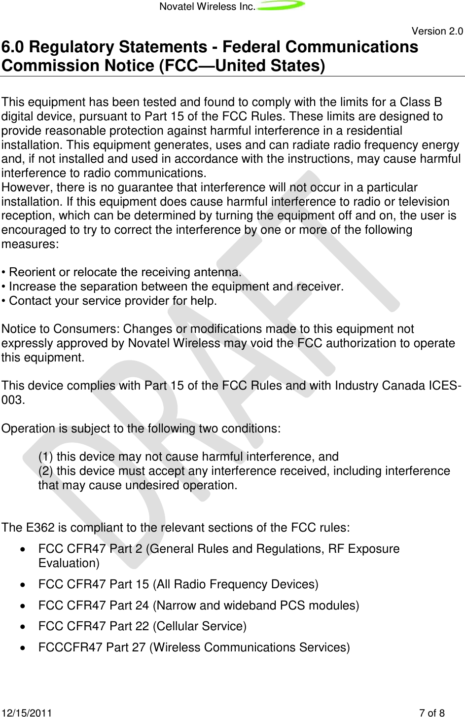 Novatel Wireless Inc.   Version 2.0 12/15/2011    7 of 8 6.0 Regulatory Statements - Federal Communications Commission Notice (FCC—United States)  This equipment has been tested and found to comply with the limits for a Class B digital device, pursuant to Part 15 of the FCC Rules. These limits are designed to provide reasonable protection against harmful interference in a residential installation. This equipment generates, uses and can radiate radio frequency energy and, if not installed and used in accordance with the instructions, may cause harmful interference to radio communications. However, there is no guarantee that interference will not occur in a particular installation. If this equipment does cause harmful interference to radio or television reception, which can be determined by turning the equipment off and on, the user is encouraged to try to correct the interference by one or more of the following measures:  • Reorient or relocate the receiving antenna. • Increase the separation between the equipment and receiver. • Contact your service provider for help.  Notice to Consumers: Changes or modifications made to this equipment not expressly approved by Novatel Wireless may void the FCC authorization to operate this equipment.  This device complies with Part 15 of the FCC Rules and with Industry Canada ICES-003.  Operation is subject to the following two conditions:  (1) this device may not cause harmful interference, and (2) this device must accept any interference received, including interference that may cause undesired operation.   The E362 is compliant to the relevant sections of the FCC rules:   FCC CFR47 Part 2 (General Rules and Regulations, RF Exposure Evaluation)   FCC CFR47 Part 15 (All Radio Frequency Devices)   FCC CFR47 Part 24 (Narrow and wideband PCS modules)   FCC CFR47 Part 22 (Cellular Service)   FCCCFR47 Part 27 (Wireless Communications Services) 