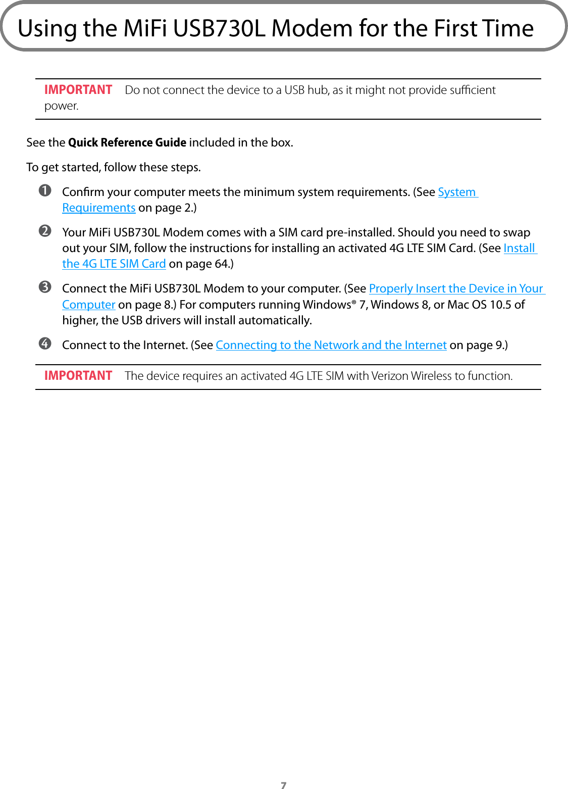 7Using the MiFi USB730L Modem for the First TimeIMPORTANT Do not connect the device to a USB hub, as it might not provide sucient power.See the Quick Reference Guide included in the box.To get started, follow these steps. ➊ Conrm your computer meets the minimum system requirements. (See System Requirements on page 2.) ➋ Your MiFi USB730L Modem comes with a SIM card pre-installed. Should you need to swap out your SIM, follow the instructions for installing an activated 4G LTE SIM Card. (See Install the 4G LTE SIM Card on page 64.) ➌ Connect the MiFi USB730L Modem to your computer. (See Properly Insert the Device in Your Computer on page 8.) For computers running Windows® 7, Windows 8, or Mac OS 10.5 of higher, the USB drivers will install automatically. ➍ Connect to the Internet. (See Connecting to the Network and the Internet on page 9.)IMPORTANT The device requires an activated 4G LTE SIM with Verizon Wireless to function.