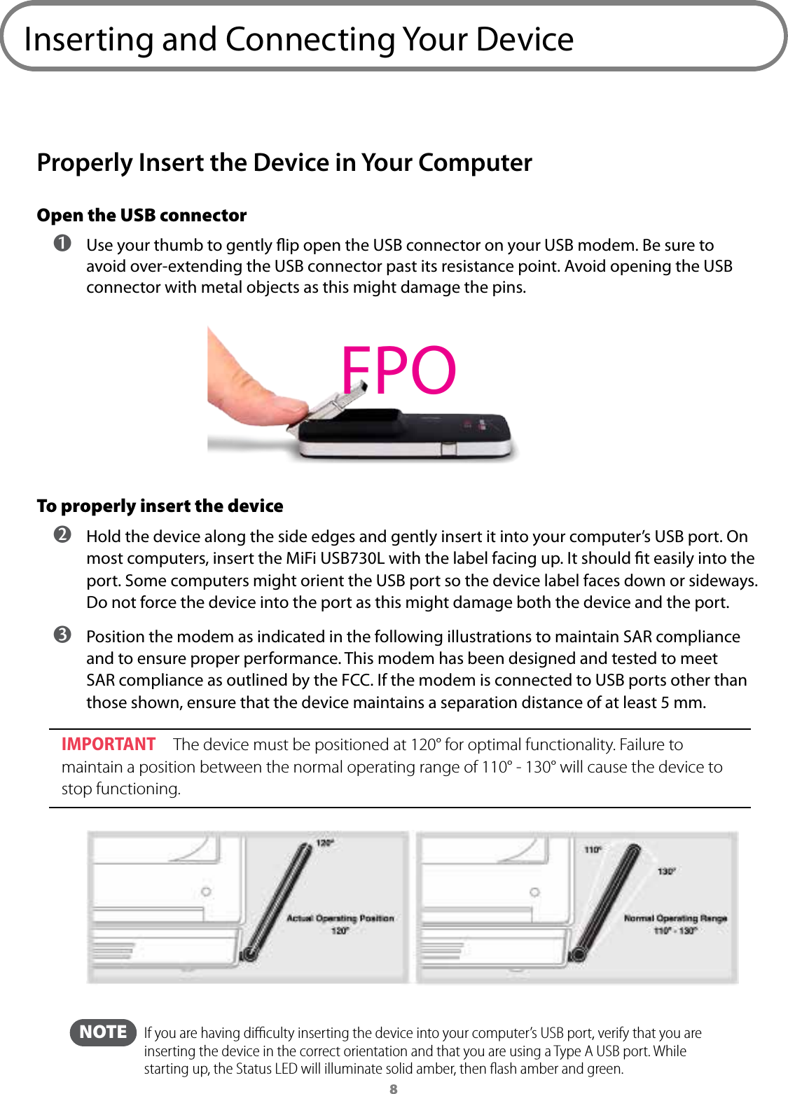 8Inserting and Connecting Your Device Properly Insert the Device in Your Computer Open the USB connector ➊ Use your thumb to gently ip open the USB connector on your USB modem. Be sure to avoid over-extending the USB connector past its resistance point. Avoid opening the USB connector with metal objects as this might damage the pins.To properly insert the device ➋ Hold the device along the side edges and gently insert it into your computer’s USB port. On most computers, insert the MiFi USB730L with the label facing up. It should t easily into the port. Some computers might orient the USB port so the device label faces down or sideways. Do not force the device into the port as this might damage both the device and the port. ➌ Position the modem as indicated in the following illustrations to maintain SAR compliance and to ensure proper performance. This modem has been designed and tested to meet SAR compliance as outlined by the FCC. If the modem is connected to USB ports other than those shown, ensure that the device maintains a separation distance of at least 5 mm.IMPORTANT The device must be positioned at 120° for optimal functionality. Failure to maintain a position between the normal operating range of 110° - 130° will cause the device to stop functioning. NOTE   If you are having diﬃculty inserting the device into your computer’s USB port, verify that you are inserting the device in the correct orientation and that you are using a Type A USB port. While starting up, the Status LED will illuminate solid amber, then ﬂash amber and green.FPO