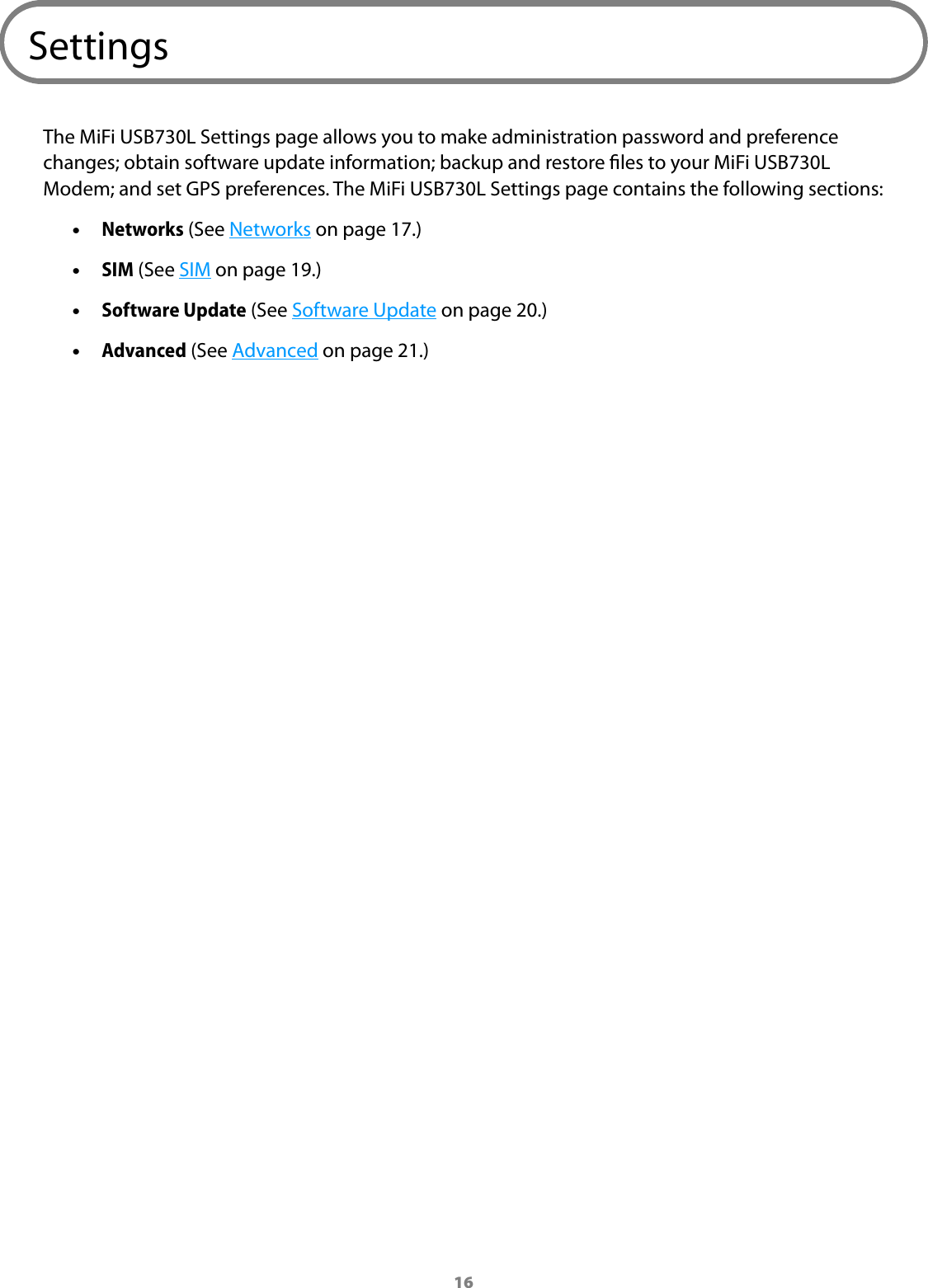 16SettingsThe MiFi USB730L Settings page allows you to make administration password and preference changes; obtain software update information; backup and restore les to your MiFi USB730L Modem; and set GPS preferences. The MiFi USB730L Settings page contains the following sections: •Networks (See Networks on page 17.) •SIM (See SIM on page 19.) •Software Update (See Software Update on page 20.) •Advanced (See Advanced on page 21.)