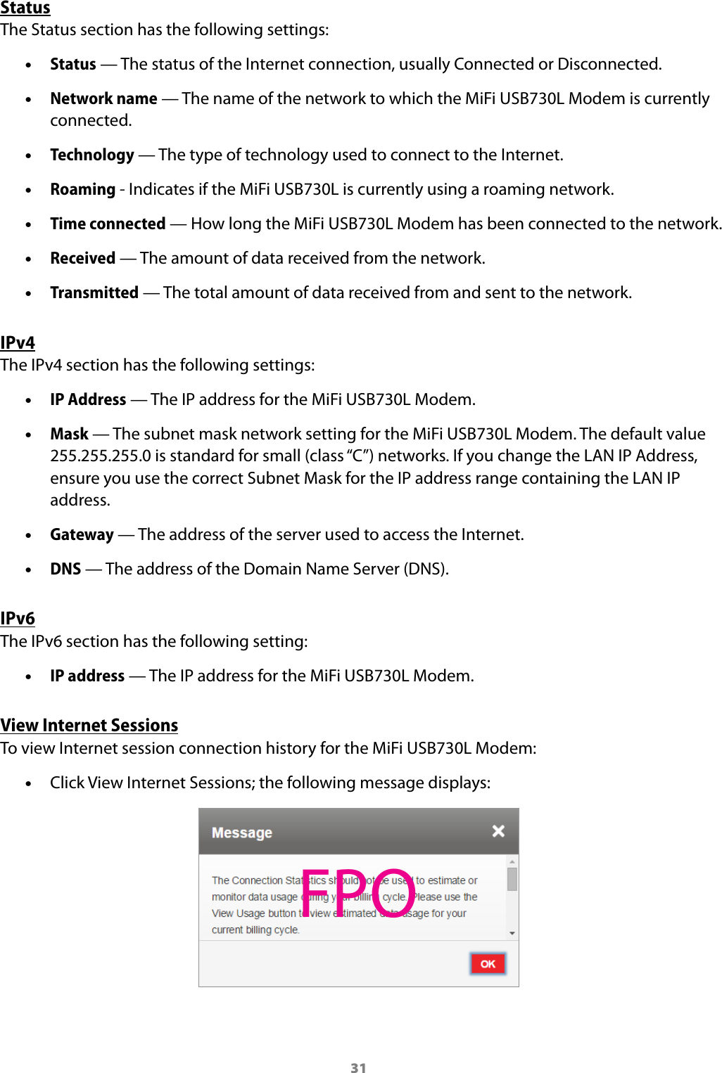 31StatusThe Status section has the following settings: •Status — The status of the Internet connection, usually Connected or Disconnected. •Network name — The name of the network to which the MiFi USB730L Modem is currently connected. •Technology — The type of technology used to connect to the Internet. •Roaming - Indicates if the MiFi USB730L is currently using a roaming network. •Time connected — How long the MiFi USB730L Modem has been connected to the network. •Received — The amount of data received from the network.  •Transmitted — The total amount of data received from and sent to the network.IPv4The IPv4 section has the following settings: •IP Address — The IP address for the MiFi USB730L Modem. •Mask — The subnet mask network setting for the MiFi USB730L Modem. The default value 255.255.255.0 is standard for small (class “C”) networks. If you change the LAN IP Address, ensure you use the correct Subnet Mask for the IP address range containing the LAN IP address. •Gateway — The address of the server used to access the Internet. •DNS — The address of the Domain Name Server (DNS).IPv6The IPv6 section has the following setting: •IP address — The IP address for the MiFi USB730L Modem.View Internet SessionsTo view Internet session connection history for the MiFi USB730L Modem: •Click View Internet Sessions; the following message displays:FPO