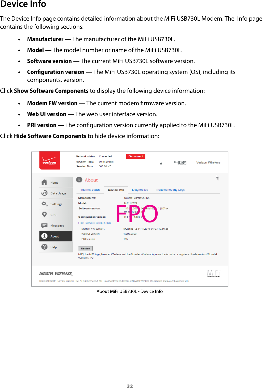 32Device InfoThe Device Info page contains detailed information about the MiFi USB730L Modem. The  Info page contains the following sections: •Manufacturer — The manufacturer of the MiFi USB730L. •Model — The model number or name of the MiFi USB730L. •Software version — The current MiFi USB730L software version. •Conﬁguration version — The MiFi USB730L operating system (OS), including its components, version.Click Show Software Components to display the following device information: •Modem FW version — The current modem rmware version. •Web UI version — The web user interface version. •PRI version — The conguration version currently applied to the MiFi USB730L.Click Hide Software Components to hide device information:About MiFi USB730L - Device InfoFPO