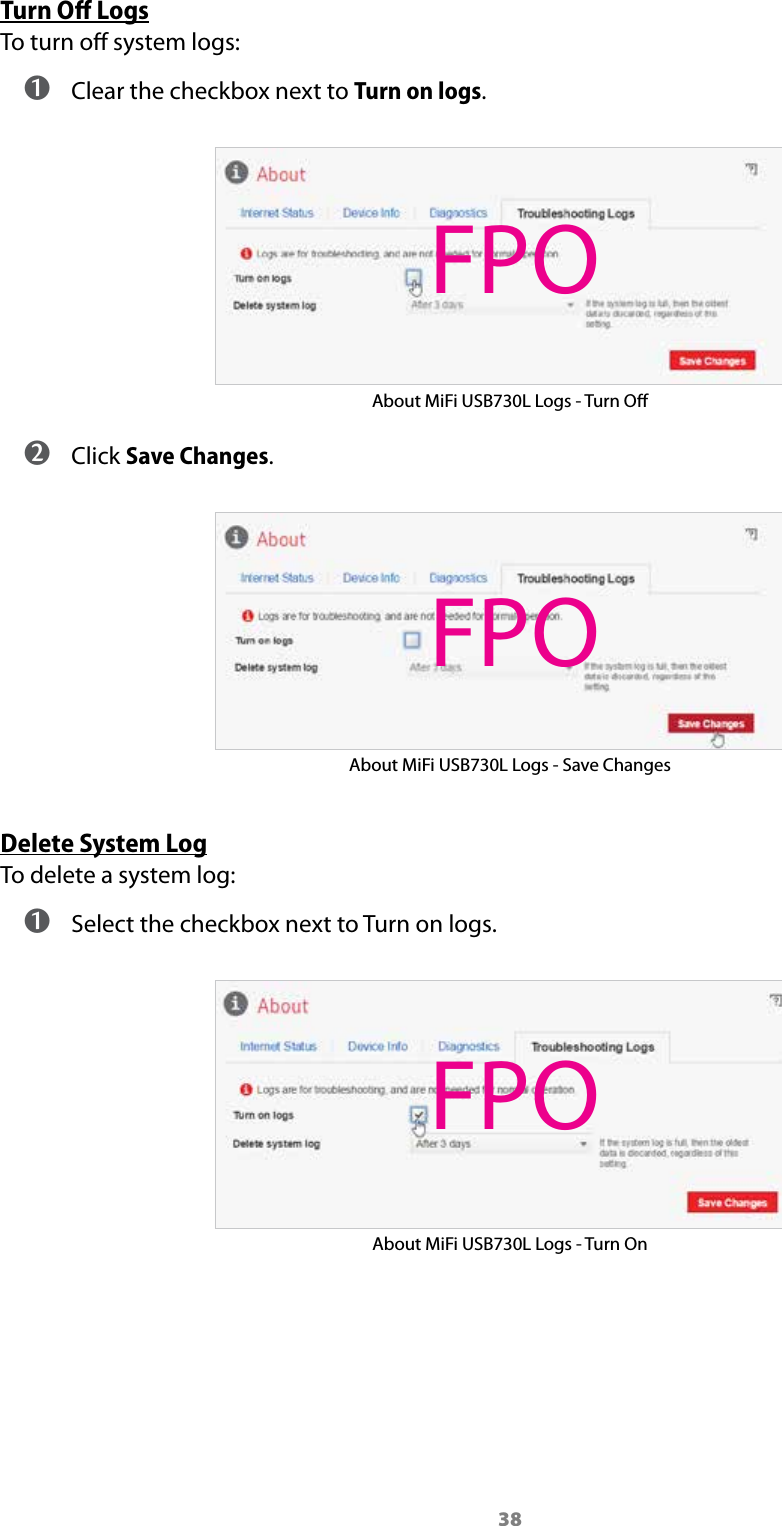 38Turn Oﬀ LogsTo turn o system logs: ➊ Clear the checkbox next to Turn on logs. About MiFi USB730L Logs - Turn O ➋ Click Save Changes.About MiFi USB730L Logs - Save ChangesDelete System LogTo delete a system log: ➊ Select the checkbox next to Turn on logs.About MiFi USB730L Logs - Turn OnFPOFPOFPO