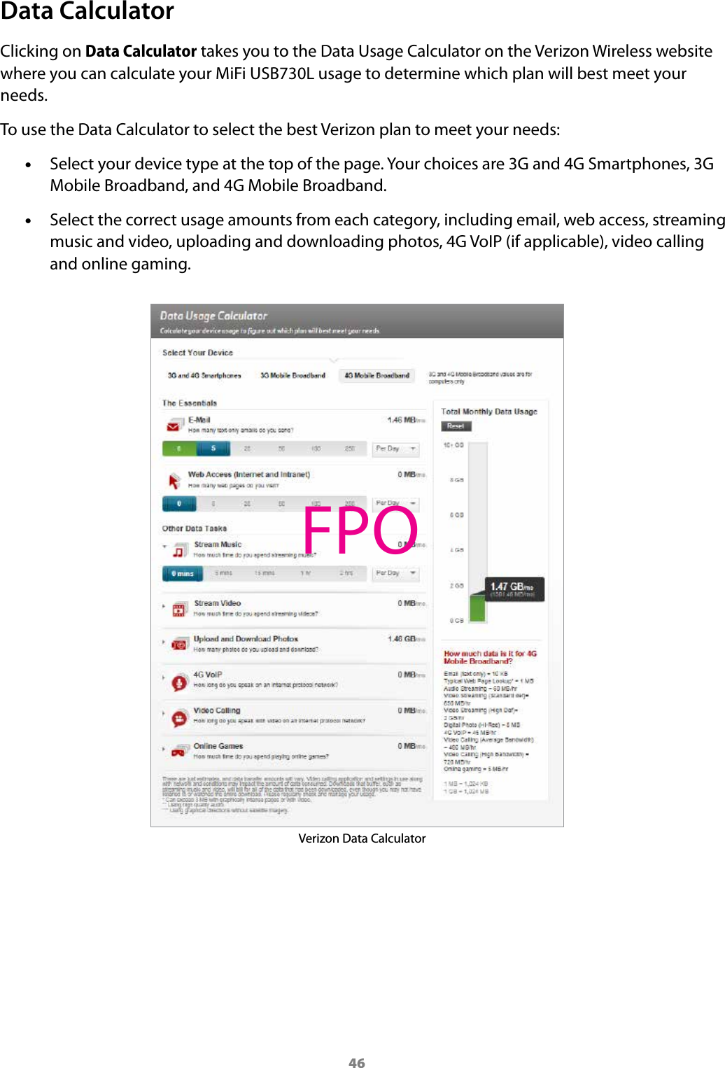 46Data CalculatorClicking on Data Calculator takes you to the Data Usage Calculator on the Verizon Wireless website where you can calculate your MiFi USB730L usage to determine which plan will best meet your needs.To use the Data Calculator to select the best Verizon plan to meet your needs: •Select your device type at the top of the page. Your choices are 3G and 4G Smartphones, 3G Mobile Broadband, and 4G Mobile Broadband. •Select the correct usage amounts from each category, including email, web access, streaming music and video, uploading and downloading photos, 4G VoIP (if applicable), video calling and online gaming.Verizon Data CalculatorFPO