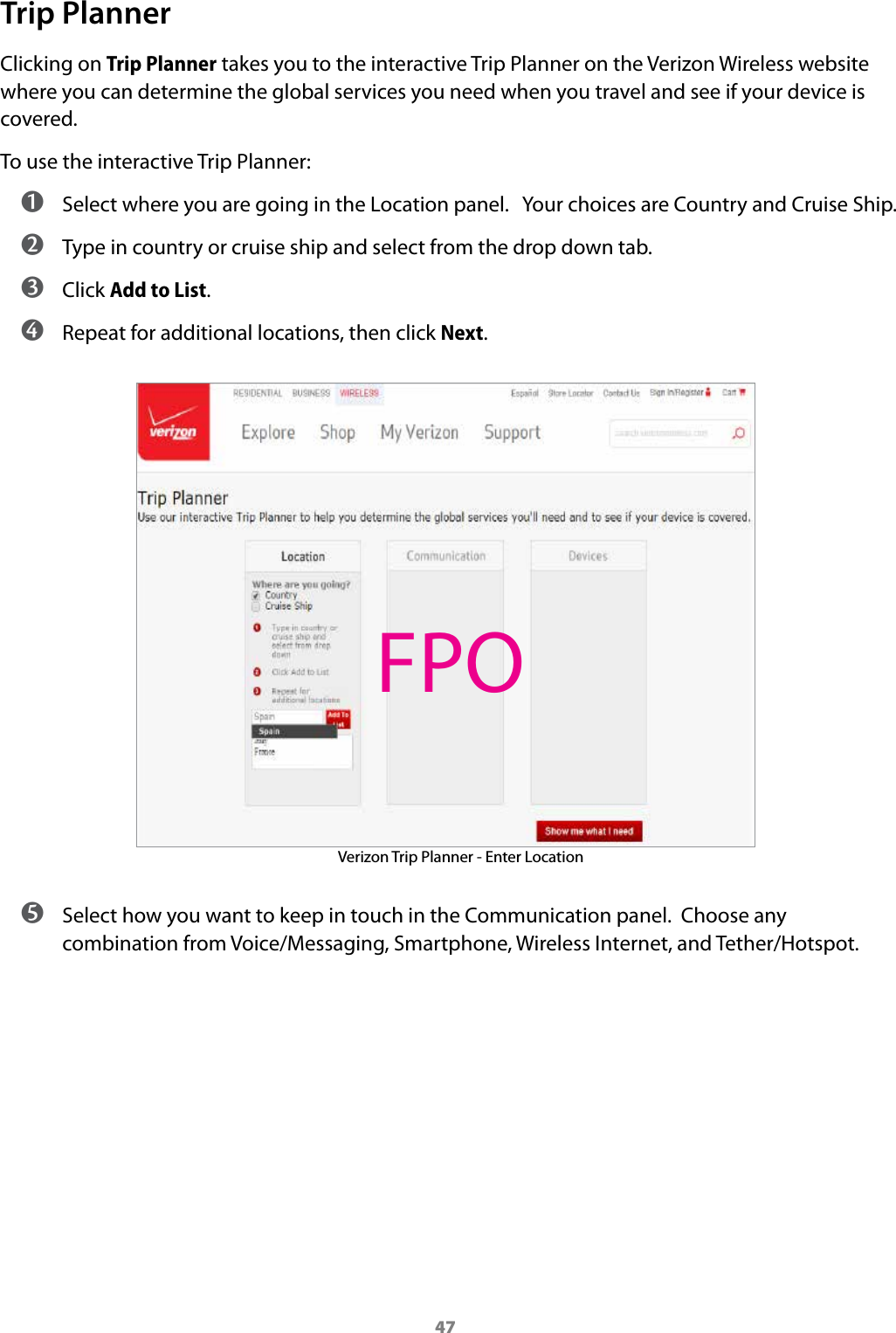 47Trip PlannerClicking on Trip Planner takes you to the interactive Trip Planner on the Verizon Wireless website where you can determine the global services you need when you travel and see if your device is covered.To use the interactive Trip Planner: ➊ Select where you are going in the Location panel.   Your choices are Country and Cruise Ship. ➋ Type in country or cruise ship and select from the drop down tab. ➌ Click Add to List. ➍ Repeat for additional locations, then click Next.Verizon Trip Planner - Enter Location ➎ Select how you want to keep in touch in the Communication panel.  Choose any combination from Voice/Messaging, Smartphone, Wireless Internet, and Tether/Hotspot.FPO