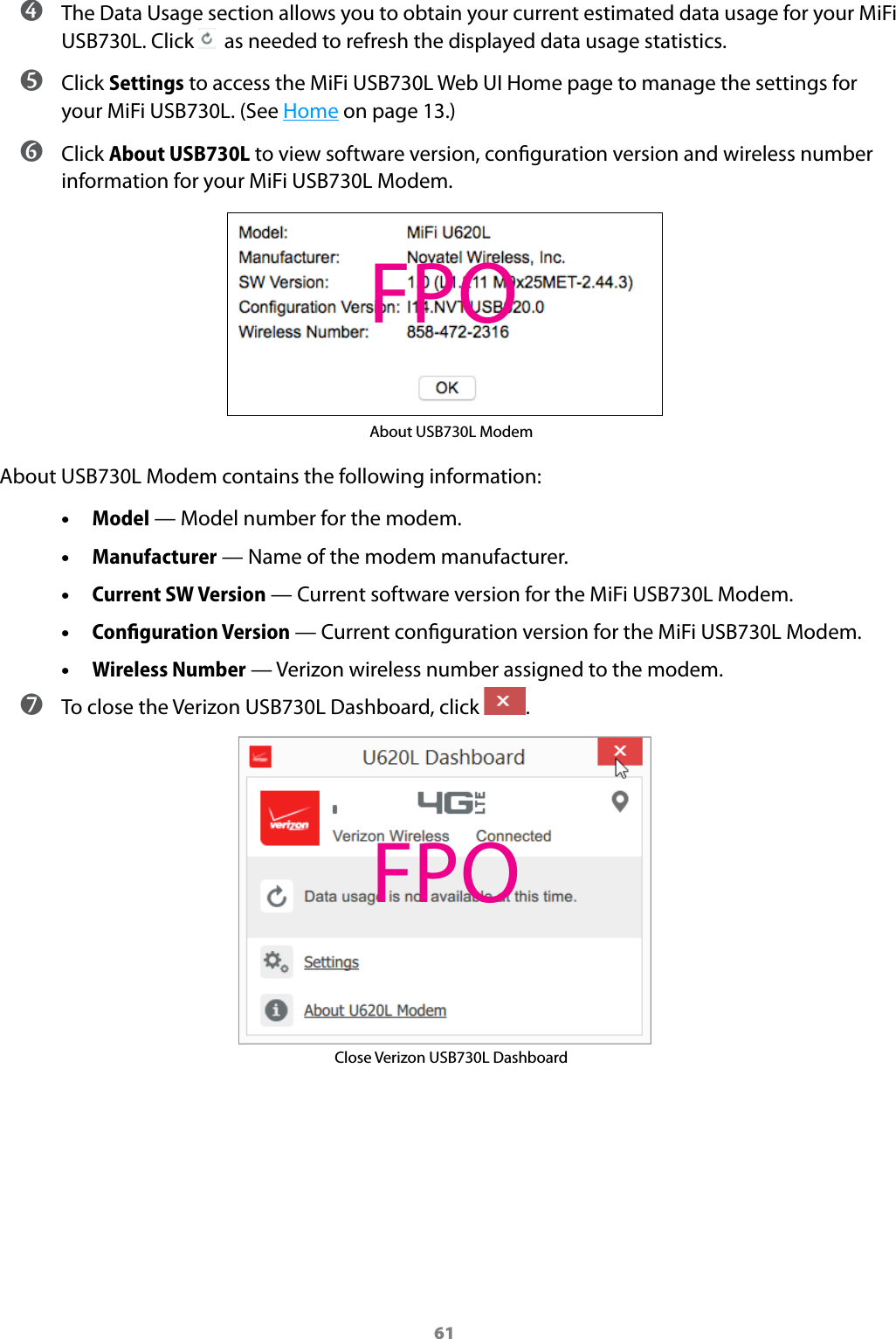 61 ➍ The Data Usage section allows you to obtain your current estimated data usage for your MiFi USB730L. Click    as needed to refresh the displayed data usage statistics. ➎ Click Settings to access the MiFi USB730L Web UI Home page to manage the settings for your MiFi USB730L. (See Home on page 13.) ➏ Click About USB730L to view software version, conguration version and wireless number information for your MiFi USB730L Modem. About USB730L ModemAbout USB730L Modem contains the following information: •Model — Model number for the modem. •Manufacturer — Name of the modem manufacturer. •Current SW Version — Current software version for the MiFi USB730L Modem. •Conﬁguration Version — Current conguration version for the MiFi USB730L Modem. •Wireless Number — Verizon wireless number assigned to the modem. ➐ To close the Verizon USB730L Dashboard, click  . Close Verizon USB730L DashboardFPOFPO