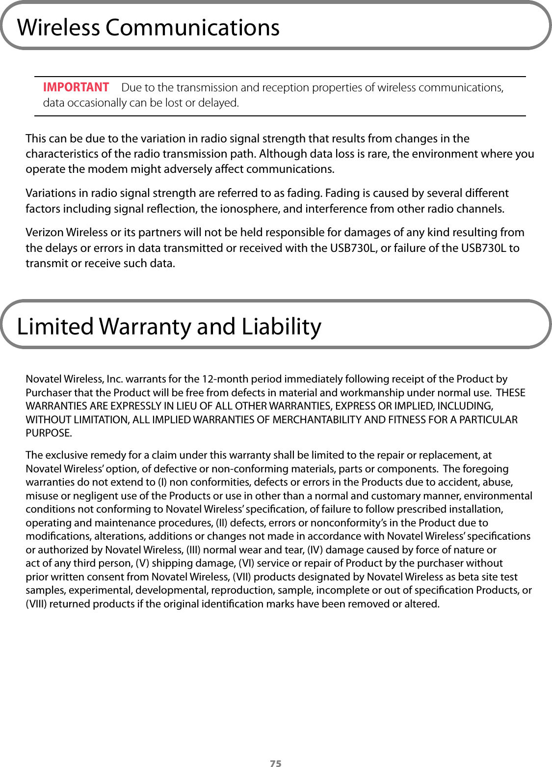 75Wireless CommunicationsIMPORTANT  Due to the transmission and reception properties of wireless communications, data occasionally can be lost or delayed. This can be due to the variation in radio signal strength that results from changes in the characteristics of the radio transmission path. Although data loss is rare, the environment where you operate the modem might adversely aect communications.Variations in radio signal strength are referred to as fading. Fading is caused by several dierent factors including signal reection, the ionosphere, and interference from other radio channels. Verizon Wireless or its partners will not be held responsible for damages of any kind resulting from the delays or errors in data transmitted or received with the USB730L, or failure of the USB730L to transmit or receive such data.Limited Warranty and LiabilityNovatel Wireless, Inc. warrants for the 12-month period immediately following receipt of the Product by Purchaser that the Product will be free from defects in material and workmanship under normal use.  THESE WARRANTIES ARE EXPRESSLY IN LIEU OF ALL OTHER WARRANTIES, EXPRESS OR IMPLIED, INCLUDING, WITHOUT LIMITATION, ALL IMPLIED WARRANTIES OF MERCHANTABILITY AND FITNESS FOR A PARTICULAR PURPOSE. The exclusive remedy for a claim under this warranty shall be limited to the repair or replacement, at Novatel Wireless’ option, of defective or non-conforming materials, parts or components.  The foregoing warranties do not extend to (I) non conformities, defects or errors in the Products due to accident, abuse, misuse or negligent use of the Products or use in other than a normal and customary manner, environmental conditions not conforming to Novatel Wireless’ specication, of failure to follow prescribed installation, operating and maintenance procedures, (II) defects, errors or nonconformity’s in the Product due to modications, alterations, additions or changes not made in accordance with Novatel Wireless’ specications or authorized by Novatel Wireless, (III) normal wear and tear, (IV) damage caused by force of nature or act of any third person, (V) shipping damage, (VI) service or repair of Product by the purchaser without prior written consent from Novatel Wireless, (VII) products designated by Novatel Wireless as beta site test samples, experimental, developmental, reproduction, sample, incomplete or out of specication Products, or (VIII) returned products if the original identication marks have been removed or altered.