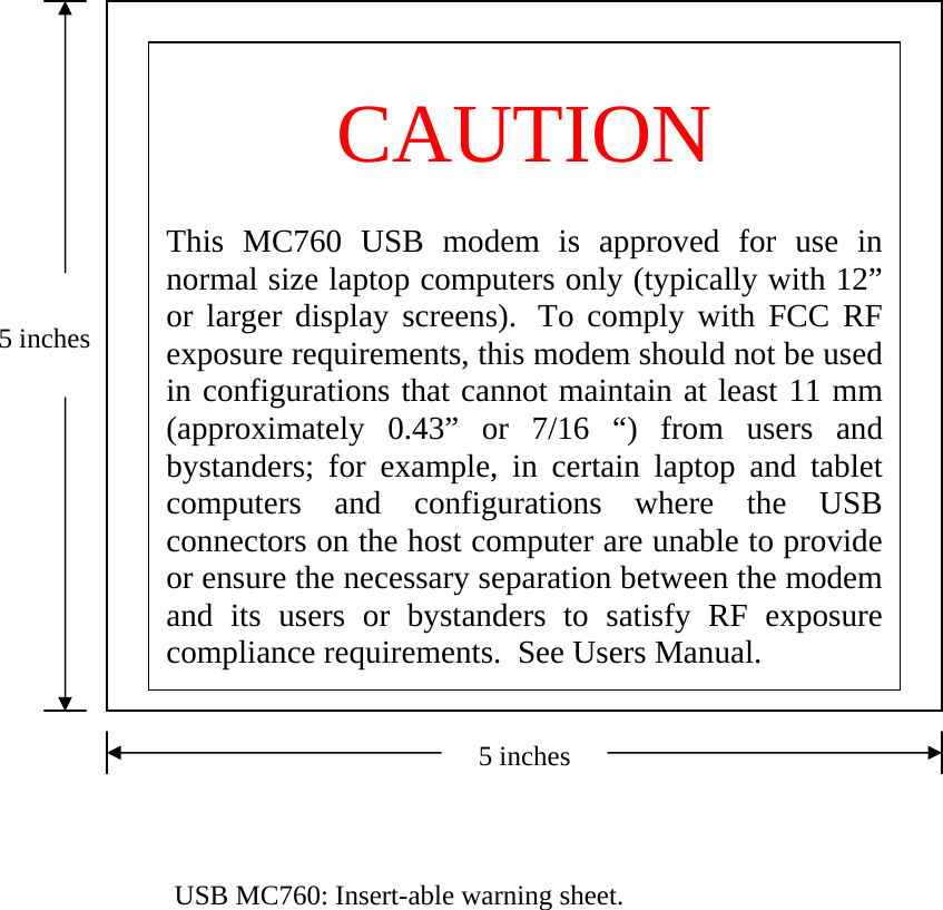  CAUTION   This MC760 USB modem is approved for use in normal size laptop computers only (typically with 12” or larger display screens).  To comply with FCC RF exposure requirements, this modem should not be used in configurations that cannot maintain at least 11 mm (approximately 0.43” or 7/16 “) from users and bystanders; for example, in certain laptop and tablet computers and configurations where the USB connectors on the host computer are unable to provide or ensure the necessary separation between the modem and its users or bystanders to satisfy RF exposure compliance requirements.  See Users Manual. 5 inches5 inches   USB MC760: Insert-able warning sheet. 