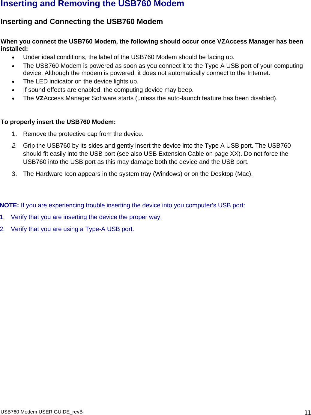 Inserting and Removing the USB760 Modem Inserting and Connecting the USB760 Modem  When you connect the USB760 Modem, the following should occur once VZAccess Manager has been installed: • Under ideal conditions, the label of the USB760 Modem should be facing up.  • The USB760 Modem is powered as soon as you connect it to the Type A USB port of your computing device. Although the modem is powered, it does not automatically connect to the Internet. • The LED indicator on the device lights up. • If sound effects are enabled, the computing device may beep. • The VZAccess Manager Software starts (unless the auto-launch feature has been disabled).   To properly insert the USB760 Modem: 1.  Remove the protective cap from the device. 2.  Grip the USB760 by its sides and gently insert the device into the Type A USB port. The USB760 should fit easily into the USB port (see also USB Extension Cable on page XX). Do not force the USB760 into the USB port as this may damage both the device and the USB port.  3.  The Hardware Icon appears in the system tray (Windows) or on the Desktop (Mac).   NOTE: If you are experiencing trouble inserting the device into you computer’s USB port: 1.  Verify that you are inserting the device the proper way. 2.  Verify that you are using a Type-A USB port.  USB760 Modem USER GUIDE_revB   11
