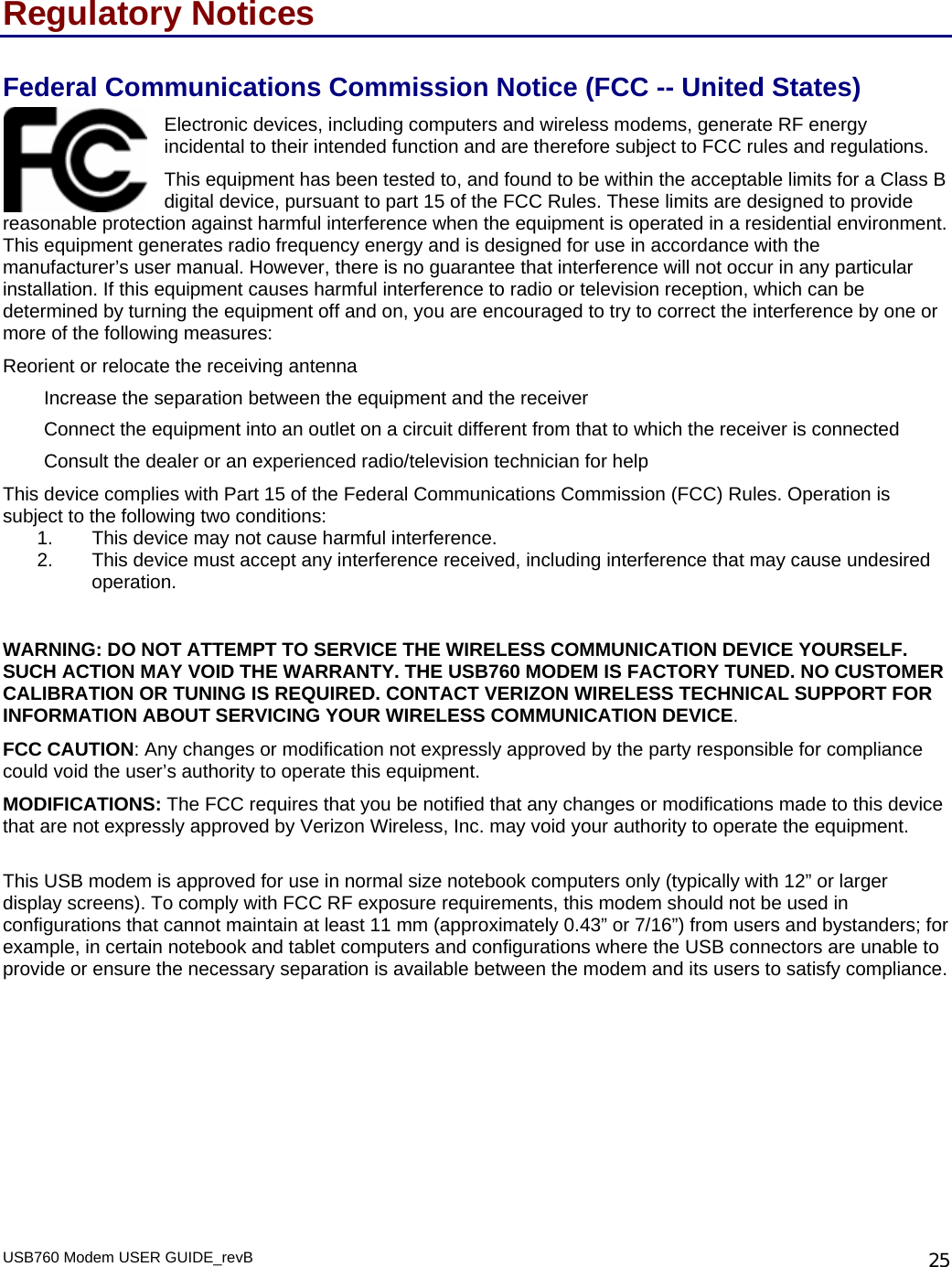 Regulatory Notices Federal Communications Commission Notice (FCC -- United States) USB760 Modem USER GUIDE_revB   25Electronic devices, including computers and wireless modems, generate RF energy incidental to their intended function and are therefore subject to FCC rules and regulations.  This equipment has been tested to, and found to be within the acceptable limits for a Class B digital device, pursuant to part 15 of the FCC Rules. These limits are designed to provide ion against harmful interference when the equipment is operated in a residential environmThis equipment generates radio frequency energy and is designed for use in accordance with the manufacturer’s user manual. However, there is no guarantee that interference will not occur in any particular installation. If this equipment causes harmful interference to radio or television reception, which can be determined by turning the equipment off and on, you are encouraged to try to correct the interference by one or more of the following measures:  reasonable protect ent. Reorient or relocate the receiving antenna  Increase the separation between the equipment and the receiver  Connect the equipment into an outlet on a circuit different from that to which the receiver is connected Consult the dealer or an experienced radio/television technician for help This device complies with Part 15 of the Federal Communications Commission (FCC) Rules. Operation is subject to the following two conditions: 1.  This device may not cause harmful interference.  2.  This device must accept any interference received, including interference that may cause undesired operation.    WARNING: DO NOT ATTEMPT TO SERVICE THE WIRELESS COMMUNICATION DEVICE YOURSELF. SUCH ACTION MAY VOID THE WARRANTY. THE USB760 MODEM IS FACTORY TUNED. NO CUSTOMER CALIBRATION OR TUNING IS REQUIRED. CONTACT VERIZON WIRELESS TECHNICAL SUPPORT FOR INFORMATION ABOUT SERVICING YOUR WIRELESS COMMUNICATION DEVICE. FCC CAUTION: Any changes or modification not expressly approved by the party responsible for compliance could void the user’s authority to operate this equipment.  MODIFICATIONS: The FCC requires that you be notified that any changes or modifications made to this device that are not expressly approved by Verizon Wireless, Inc. may void your authority to operate the equipment.  This USB modem is approved for use in normal size notebook computers only (typically with 12” or larger display screens). To comply with FCC RF exposure requirements, this modem should not be used in configurations that cannot maintain at least 11 mm (approximately 0.43” or 7/16”) from users and bystanders; for example, in certain notebook and tablet computers and configurations where the USB connectors are unable to provide or ensure the necessary separation is available between the modem and its users to satisfy compliance.        