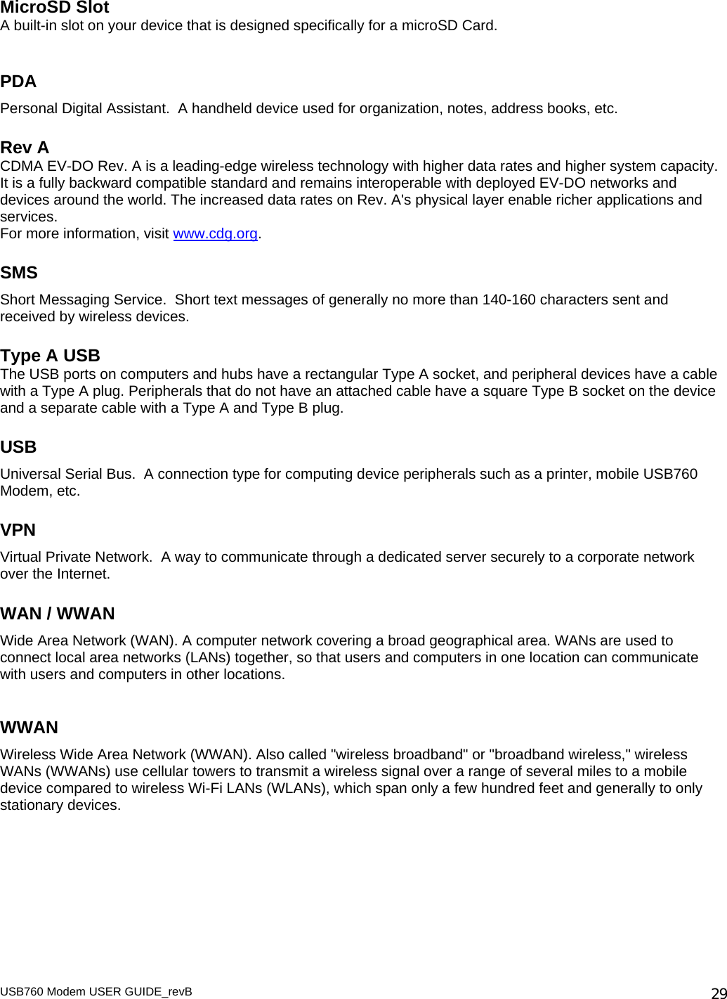USB760 Modem USER GUIDE_revB   29MicroSD Slot A built-in slot on your device that is designed specifically for a microSD Card.   PDA Personal Digital Assistant.  A handheld device used for organization, notes, address books, etc. Rev A CDMA EV-DO Rev. A is a leading-edge wireless technology with higher data rates and higher system capacity. It is a fully backward compatible standard and remains interoperable with deployed EV-DO networks and devices around the world. The increased data rates on Rev. A&apos;s physical layer enable richer applications and services. For more information, visit www.cdg.org.  SMS Short Messaging Service.  Short text messages of generally no more than 140-160 characters sent and received by wireless devices. Type A USB The USB ports on computers and hubs have a rectangular Type A socket, and peripheral devices have a cable with a Type A plug. Peripherals that do not have an attached cable have a square Type B socket on the device and a separate cable with a Type A and Type B plug. USB Universal Serial Bus.  A connection type for computing device peripherals such as a printer, mobile USB760 Modem, etc. VPN Virtual Private Network.  A way to communicate through a dedicated server securely to a corporate network over the Internet. WAN / WWAN Wide Area Network (WAN). A computer network covering a broad geographical area. WANs are used to connect local area networks (LANs) together, so that users and computers in one location can communicate with users and computers in other locations.  WWAN Wireless Wide Area Network (WWAN). Also called &quot;wireless broadband&quot; or &quot;broadband wireless,&quot; wireless WANs (WWANs) use cellular towers to transmit a wireless signal over a range of several miles to a mobile device compared to wireless Wi-Fi LANs (WLANs), which span only a few hundred feet and generally to only stationary devices.  