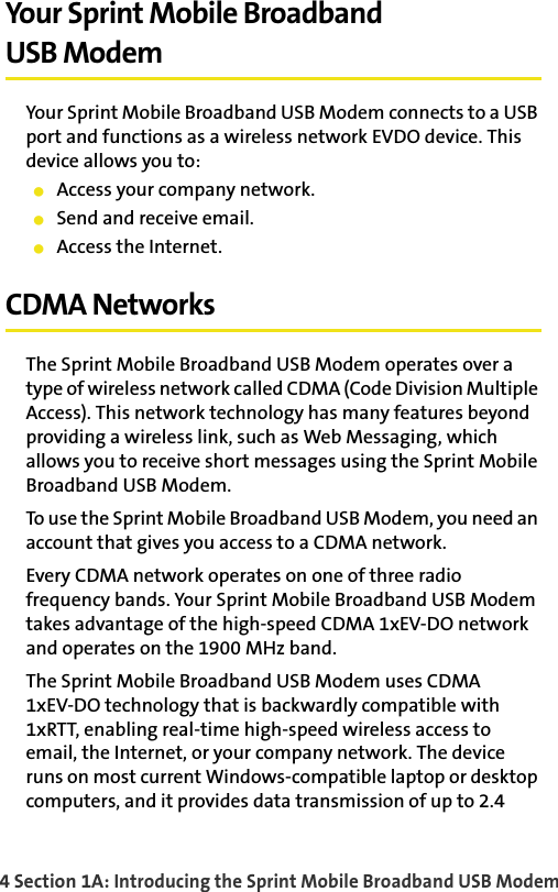 4 Section 1A: Introducing the Sprint Mobile Broadband USB ModemYour Sprint Mobile BroadbandUSB ModemYour Sprint Mobile Broadband USB Modem connects to a USB port and functions as a wireless network EVDO device. This device allows you to:䢇Access your company network.䢇Send and receive email.䢇Access the Internet.CDMA NetworksThe Sprint Mobile Broadband USB Modem operates over a type of wireless network called CDMA (Code Division Multiple Access). This network technology has many features beyond providing a wireless link, such as Web Messaging, which allows you to receive short messages using the Sprint Mobile Broadband USB Modem.To use the Sprint Mobile Broadband USB Modem, you need an account that gives you access to a CDMA network. Every CDMA network operates on one of three radio frequency bands. Your Sprint Mobile Broadband USB Modem takes advantage of the high-speed CDMA 1xEV-DO network and operates on the 1900 MHz band.The Sprint Mobile Broadband USB Modem uses CDMA1xEV-DO technology that is backwardly compatible with 1xRTT, enabling real-time high-speed wireless access to email, the Internet, or your company network. The device runs on most current Windows-compatible laptop or desktop computers, and it provides data transmission of up to 2.4 
