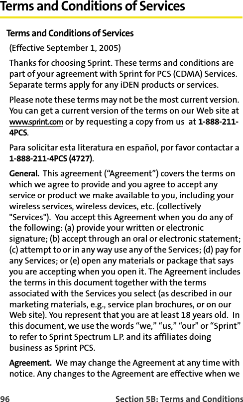96 Section 5B: Terms and ConditionsTerms and Conditions of ServicesTerms and Conditions of Services(Effective September 1, 2005) Thanks for choosing Sprint. These terms and conditions are part of your agreement with Sprint for PCS (CDMA) Services. Separate terms apply for any iDEN products or services.Please note these terms may not be the most current version.  You can get a current version of the terms on our Web site at www.sprint.com or by requesting a copy from us  at 1-888-211-4PCS. Para solicitar esta literatura en español, por favor contactar a 1-888-211-4PCS (4727).General.  This agreement (“Agreement”) covers the terms on which we agree to provide and you agree to accept any service or product we make available to you, including your wireless services, wireless devices, etc. (collectively &quot;Services&quot;).  You accept this Agreement when you do any of the following: (a) provide your written or electronic signature; (b) accept through an oral or electronic statement; (c) attempt to or in any way use any of the Services; (d) pay for any Services; or (e) open any materials or package that says you are accepting when you open it. The Agreement includes the terms in this document together with the terms associated with the Services you select (as described in our marketing materials, e.g., service plan brochures, or on our Web site). You represent that you are at least 18 years old.  In this document, we use the words “we,” “us,” “our” or “Sprint” to refer to Sprint Spectrum L.P. and its affiliates doing business as Sprint PCS.Agreement.  We may change the Agreement at any time with notice. Any changes to the Agreement are effective when we 