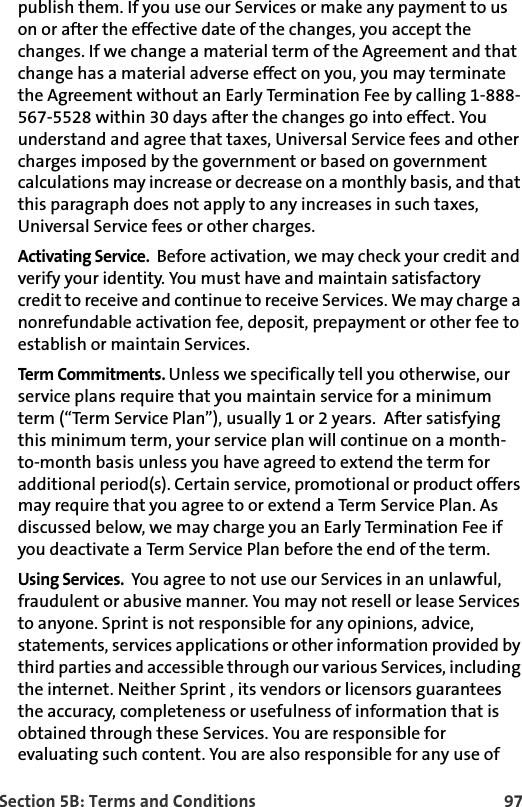 Section 5B: Terms and Conditions 97publish them. If you use our Services or make any payment to us on or after the effective date of the changes, you accept the changes. If we change a material term of the Agreement and that change has a material adverse effect on you, you may terminate the Agreement without an Early Termination Fee by calling 1-888-567-5528 within 30 days after the changes go into effect. You understand and agree that taxes, Universal Service fees and other charges imposed by the government or based on government calculations may increase or decrease on a monthly basis, and that this paragraph does not apply to any increases in such taxes, Universal Service fees or other charges.Activating Service.  Before activation, we may check your credit and verify your identity. You must have and maintain satisfactory credit to receive and continue to receive Services. We may charge a nonrefundable activation fee, deposit, prepayment or other fee to establish or maintain Services.Term Commitments. Unless we specifically tell you otherwise, our service plans require that you maintain service for a minimum term (“Term Service Plan”), usually 1 or 2 years.  After satisfying this minimum term, your service plan will continue on a month-to-month basis unless you have agreed to extend the term for additional period(s). Certain service, promotional or product offers may require that you agree to or extend a Term Service Plan. As discussed below, we may charge you an Early Termination Fee if you deactivate a Term Service Plan before the end of the term. Using Services.  You agree to not use our Services in an unlawful, fraudulent or abusive manner. You may not resell or lease Services to anyone. Sprint is not responsible for any opinions, advice, statements, services applications or other information provided by third parties and accessible through our various Services, including the internet. Neither Sprint , its vendors or licensors guarantees the accuracy, completeness or usefulness of information that is obtained through these Services. You are responsible for evaluating such content. You are also responsible for any use of 