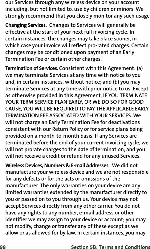 98 Section 5B: Terms and Conditionsour Services through any wireless device on your account including, but not limited to, use by children or minors. We strongly recommend that you closely monitor any such usageChanging Services.  Changes to Services will generally be effective at the start of your next full invoicing cycle. In certain instances, the changes may take place sooner, in which case your invoice will reflect pro-rated charges. Certain changes may be conditioned upon payment of an Early Termination Fee or certain other charges.Termination of Services. Consistent with this Agreement: (a) we may terminate Services at any time with notice to you and, in certain instances, without notice; and (b) you may terminate Services at any time with prior notice to us. Except as otherwise provided in this Agreement, IF YOU TERMINATE YOUR TERM SERVICE PLAN EARLY, OR WE DO SO FOR GOOD CAUSE, YOU WILL BE REQUIRED TO PAY THE APPLICABLE EARLY TERMINATION FEE ASSOCIATED WITH YOUR SERVICES. We will not charge an Early Termination Fee for deactivations consistent with our Return Policy or for service plans being provided on a month-to-month basis. If any Services are terminated before the end of your current invoicing cycle, we will not prorate charges to the date of termination, and you will not receive a credit or refund for any unused Services.Wireless Devices, Numbers &amp; E-mail Addresses.  We did not manufacture your wireless device and we are not responsible for any defects or for the acts or omissions of the manufacturer. The only warranties on your device are any limited warranties extended by the manufacturer directly to you or passed on to you through us. Your device may not accept Services directly from any other carrier. You do not have any rights to any number, e-mail address or other identifier we may assign to your device or account; you may not modify, change or transfer any of these except as we allow or as allowed for by law. In certain instances, you may 