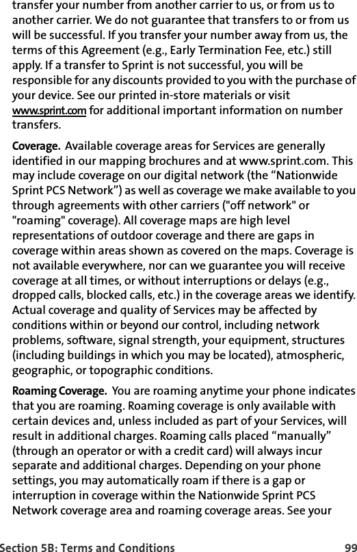 Section 5B: Terms and Conditions 99transfer your number from another carrier to us, or from us to another carrier. We do not guarantee that transfers to or from us will be successful. If you transfer your number away from us, the terms of this Agreement (e.g., Early Termination Fee, etc.) still apply. If a transfer to Sprint is not successful, you will be responsible for any discounts provided to you with the purchase of your device. See our printed in-store materials or visit www.sprint.com for additional important information on number transfers.Coverage.  Available coverage areas for Services are generally identified in our mapping brochures and at www.sprint.com. This may include coverage on our digital network (the “Nationwide Sprint PCS Network”) as well as coverage we make available to you through agreements with other carriers (&quot;off network&quot; or &quot;roaming&quot; coverage). All coverage maps are high level representations of outdoor coverage and there are gaps in coverage within areas shown as covered on the maps. Coverage is not available everywhere, nor can we guarantee you will receive coverage at all times, or without interruptions or delays (e.g., dropped calls, blocked calls, etc.) in the coverage areas we identify. Actual coverage and quality of Services may be affected by conditions within or beyond our control, including network problems, software, signal strength, your equipment, structures (including buildings in which you may be located), atmospheric, geographic, or topographic conditions. Roaming Coverage.  You are roaming anytime your phone indicates that you are roaming. Roaming coverage is only available with certain devices and, unless included as part of your Services, will result in additional charges. Roaming calls placed “manually” (through an operator or with a credit card) will always incur separate and additional charges. Depending on your phone settings, you may automatically roam if there is a gap or interruption in coverage within the Nationwide Sprint PCS Network coverage area and roaming coverage areas. See your 