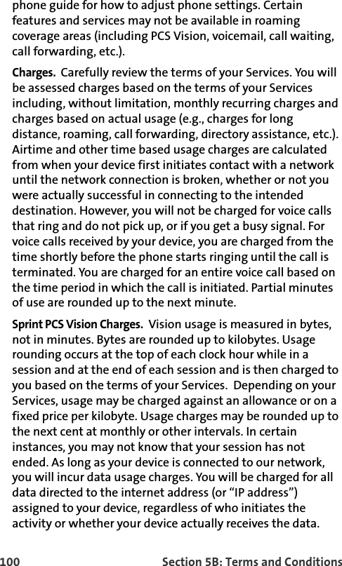 100 Section 5B: Terms and Conditionsphone guide for how to adjust phone settings. Certain features and services may not be available in roaming coverage areas (including PCS Vision, voicemail, call waiting, call forwarding, etc.).Charges.  Carefully review the terms of your Services. You will be assessed charges based on the terms of your Services including, without limitation, monthly recurring charges and charges based on actual usage (e.g., charges for long distance, roaming, call forwarding, directory assistance, etc.). Airtime and other time based usage charges are calculated from when your device first initiates contact with a network until the network connection is broken, whether or not you were actually successful in connecting to the intended destination. However, you will not be charged for voice calls that ring and do not pick up, or if you get a busy signal. For voice calls received by your device, you are charged from the time shortly before the phone starts ringing until the call is terminated. You are charged for an entire voice call based on the time period in which the call is initiated. Partial minutes of use are rounded up to the next minute. Sprint PCS Vision Charges.  Vision usage is measured in bytes, not in minutes. Bytes are rounded up to kilobytes. Usage rounding occurs at the top of each clock hour while in a session and at the end of each session and is then charged to you based on the terms of your Services.  Depending on your Services, usage may be charged against an allowance or on a fixed price per kilobyte. Usage charges may be rounded up to the next cent at monthly or other intervals. In certain instances, you may not know that your session has not ended. As long as your device is connected to our network, you will incur data usage charges. You will be charged for all data directed to the internet address (or “IP address”) assigned to your device, regardless of who initiates the activity or whether your device actually receives the data. 
