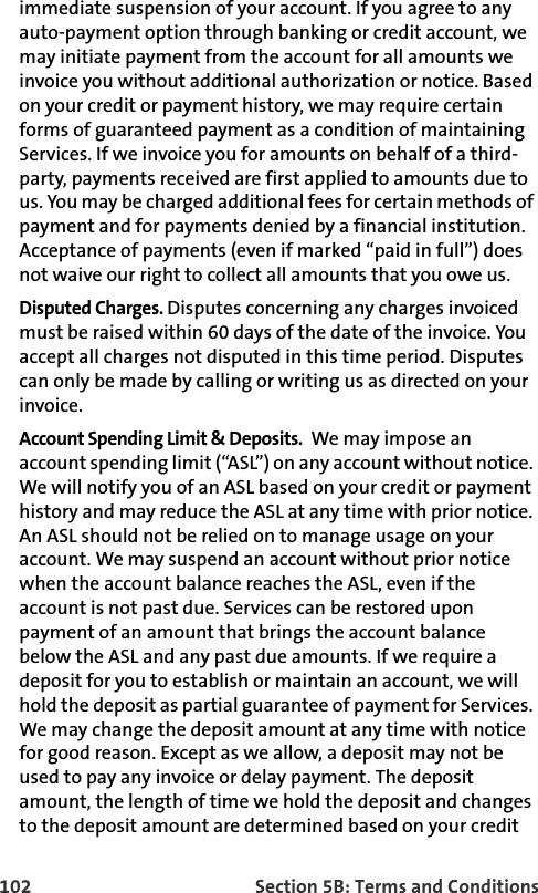 102 Section 5B: Terms and Conditionsimmediate suspension of your account. If you agree to any auto-payment option through banking or credit account, we may initiate payment from the account for all amounts we invoice you without additional authorization or notice. Based on your credit or payment history, we may require certain forms of guaranteed payment as a condition of maintaining Services. If we invoice you for amounts on behalf of a third-party, payments received are first applied to amounts due to us. You may be charged additional fees for certain methods of payment and for payments denied by a financial institution. Acceptance of payments (even if marked “paid in full”) does not waive our right to collect all amounts that you owe us.Disputed Charges. Disputes concerning any charges invoiced must be raised within 60 days of the date of the invoice. You accept all charges not disputed in this time period. Disputes can only be made by calling or writing us as directed on your invoice.Account Spending Limit &amp; Deposits.  We may impose an account spending limit (“ASL”) on any account without notice. We will notify you of an ASL based on your credit or payment history and may reduce the ASL at any time with prior notice. An ASL should not be relied on to manage usage on your account. We may suspend an account without prior notice when the account balance reaches the ASL, even if the account is not past due. Services can be restored upon payment of an amount that brings the account balance below the ASL and any past due amounts. If we require a deposit for you to establish or maintain an account, we will hold the deposit as partial guarantee of payment for Services. We may change the deposit amount at any time with notice for good reason. Except as we allow, a deposit may not be used to pay any invoice or delay payment. The deposit amount, the length of time we hold the deposit and changes to the deposit amount are determined based on your credit 