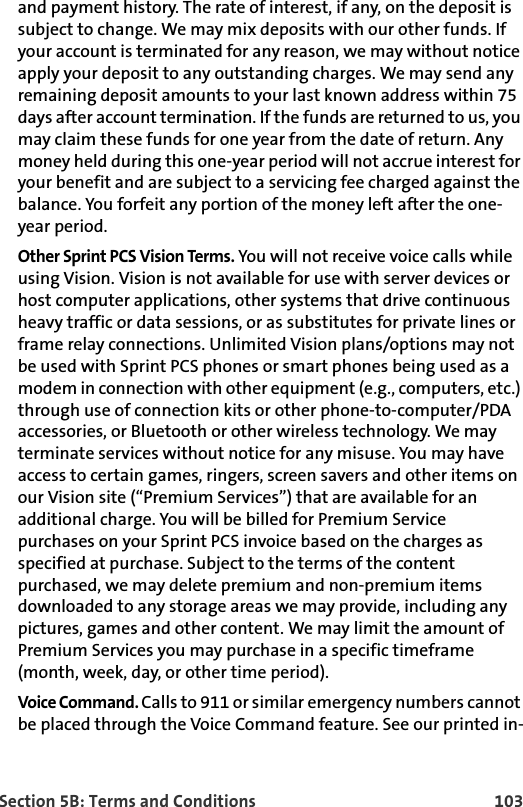 Section 5B: Terms and Conditions 103and payment history. The rate of interest, if any, on the deposit is subject to change. We may mix deposits with our other funds. If your account is terminated for any reason, we may without notice apply your deposit to any outstanding charges. We may send any remaining deposit amounts to your last known address within 75 days after account termination. If the funds are returned to us, you may claim these funds for one year from the date of return. Any money held during this one-year period will not accrue interest for your benefit and are subject to a servicing fee charged against the balance. You forfeit any portion of the money left after the one-year period.Other Sprint PCS Vision Terms. You will not receive voice calls while using Vision. Vision is not available for use with server devices or host computer applications, other systems that drive continuous heavy traffic or data sessions, or as substitutes for private lines or frame relay connections. Unlimited Vision plans/options may not be used with Sprint PCS phones or smart phones being used as a modem in connection with other equipment (e.g., computers, etc.) through use of connection kits or other phone-to-computer/PDA accessories, or Bluetooth or other wireless technology. We may terminate services without notice for any misuse. You may have access to certain games, ringers, screen savers and other items on our Vision site (“Premium Services”) that are available for an additional charge. You will be billed for Premium Service purchases on your Sprint PCS invoice based on the charges as specified at purchase. Subject to the terms of the content purchased, we may delete premium and non-premium items downloaded to any storage areas we may provide, including any pictures, games and other content. We may limit the amount of Premium Services you may purchase in a specific timeframe (month, week, day, or other time period).Voice Command. Calls to 911 or similar emergency numbers cannot be placed through the Voice Command feature. See our printed in-