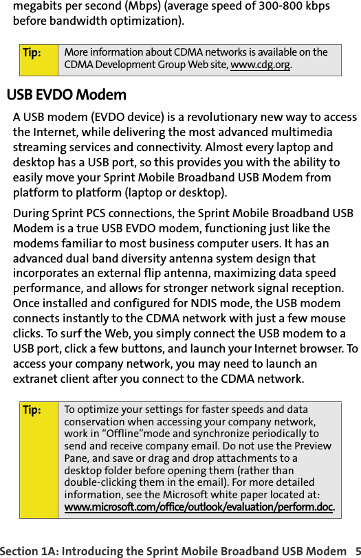 Section 1A: Introducing the Sprint Mobile Broadband USB Modem  5megabits per second (Mbps) (average speed of 300-800 kbps before bandwidth optimization).USB EVDO ModemA USB modem (EVDO device) is a revolutionary new way to access the Internet, while delivering the most advanced multimedia streaming services and connectivity. Almost every laptop and desktop has a USB port, so this provides you with the ability to easily move your Sprint Mobile Broadband USB Modem from platform to platform (laptop or desktop). During Sprint PCS connections, the Sprint Mobile Broadband USB Modem is a true USB EVDO modem, functioning just like the modems familiar to most business computer users. It has an advanced dual band diversity antenna system design that incorporates an external flip antenna, maximizing data speed performance, and allows for stronger network signal reception. Once installed and configured for NDIS mode, the USB modem connects instantly to the CDMA network with just a few mouse clicks. To surf the Web, you simply connect the USB modem to a USB port, click a few buttons, and launch your Internet browser. To access your company network, you may need to launch an extranet client after you connect to the CDMA network. Tip: More information about CDMA networks is available on the CDMA Development Group Web site, www.cdg.org.Tip: To optimize your settings for faster speeds and data conservation when accessing your company network, work in “Offline”mode and synchronize periodically to send and receive company email. Do not use the Preview Pane, and save or drag and drop attachments to a desktop folder before opening them (rather thandouble-clicking them in the email). For more detailed information, see the Microsoft white paper located at:www.microsoft.com/office/outlook/evaluation/perform.doc.