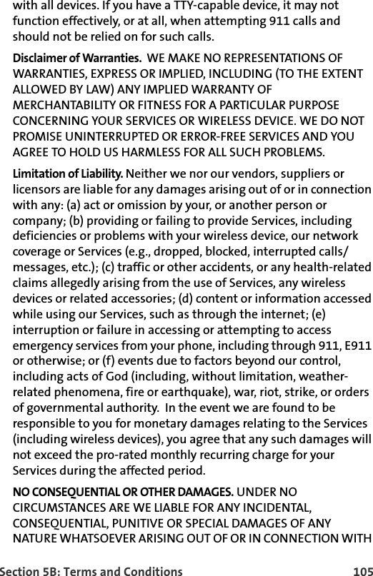 Section 5B: Terms and Conditions 105with all devices. If you have a TTY-capable device, it may not function effectively, or at all, when attempting 911 calls and should not be relied on for such calls.Disclaimer of Warranties.  WE MAKE NO REPRESENTATIONS OF WARRANTIES, EXPRESS OR IMPLIED, INCLUDING (TO THE EXTENT ALLOWED BY LAW) ANY IMPLIED WARRANTY OF MERCHANTABILITY OR FITNESS FOR A PARTICULAR PURPOSE CONCERNING YOUR SERVICES OR WIRELESS DEVICE. WE DO NOT PROMISE UNINTERRUPTED OR ERROR-FREE SERVICES AND YOU AGREE TO HOLD US HARMLESS FOR ALL SUCH PROBLEMS.Limitation of Liability. Neither we nor our vendors, suppliers or licensors are liable for any damages arising out of or in connection with any: (a) act or omission by your, or another person or company; (b) providing or failing to provide Services, including deficiencies or problems with your wireless device, our network coverage or Services (e.g., dropped, blocked, interrupted calls/messages, etc.); (c) traffic or other accidents, or any health-related claims allegedly arising from the use of Services, any wireless devices or related accessories; (d) content or information accessed while using our Services, such as through the internet; (e) interruption or failure in accessing or attempting to access emergency services from your phone, including through 911, E911 or otherwise; or (f) events due to factors beyond our control, including acts of God (including, without limitation, weather-related phenomena, fire or earthquake), war, riot, strike, or orders of governmental authority.  In the event we are found to be responsible to you for monetary damages relating to the Services (including wireless devices), you agree that any such damages will not exceed the pro-rated monthly recurring charge for your Services during the affected period.NO CONSEQUENTIAL OR OTHER DAMAGES. UNDER NO CIRCUMSTANCES ARE WE LIABLE FOR ANY INCIDENTAL, CONSEQUENTIAL, PUNITIVE OR SPECIAL DAMAGES OF ANY NATURE WHATSOEVER ARISING OUT OF OR IN CONNECTION WITH 