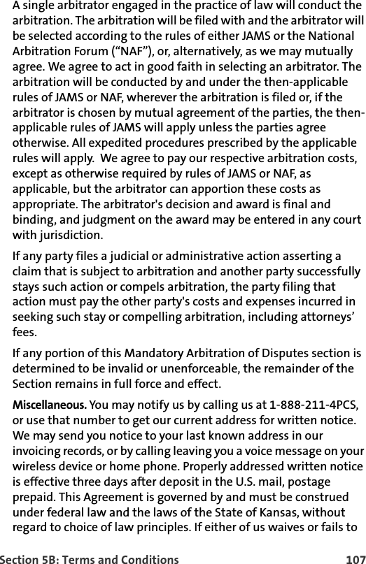 Section 5B: Terms and Conditions 107A single arbitrator engaged in the practice of law will conduct the arbitration. The arbitration will be filed with and the arbitrator will be selected according to the rules of either JAMS or the National Arbitration Forum (“NAF”), or, alternatively, as we may mutually agree. We agree to act in good faith in selecting an arbitrator. The arbitration will be conducted by and under the then-applicable rules of JAMS or NAF, wherever the arbitration is filed or, if the arbitrator is chosen by mutual agreement of the parties, the then-applicable rules of JAMS will apply unless the parties agree otherwise. All expedited procedures prescribed by the applicable rules will apply.  We agree to pay our respective arbitration costs, except as otherwise required by rules of JAMS or NAF, as applicable, but the arbitrator can apportion these costs as appropriate. The arbitrator&apos;s decision and award is final and binding, and judgment on the award may be entered in any court with jurisdiction. If any party files a judicial or administrative action asserting a claim that is subject to arbitration and another party successfully stays such action or compels arbitration, the party filing that action must pay the other party&apos;s costs and expenses incurred in seeking such stay or compelling arbitration, including attorneys’ fees.If any portion of this Mandatory Arbitration of Disputes section is determined to be invalid or unenforceable, the remainder of the Section remains in full force and effect. Miscellaneous. You may notify us by calling us at 1-888-211-4PCS, or use that number to get our current address for written notice. We may send you notice to your last known address in our invoicing records, or by calling leaving you a voice message on your wireless device or home phone. Properly addressed written notice is effective three days after deposit in the U.S. mail, postage prepaid. This Agreement is governed by and must be construed under federal law and the laws of the State of Kansas, without regard to choice of law principles. If either of us waives or fails to 