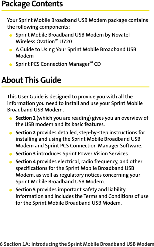 6 Section 1A: Introducing the Sprint Mobile Broadband USB ModemPackage ContentsYour Sprint Mobile Broadband USB Modem package contains the following components:䢇Sprint Mobile Broadband USB Modem by Novatel Wireless OvationTM U720䢇A Guide to Using Your Sprint Mobile Broadband USB Modem䢇Sprint PCS Connection ManagerSM CDAbout This GuideThis User Guide is designed to provide you with all the information you need to install and use your Sprint Mobile Broadband USB Modem.䢇Section 1 (which you are reading) gives you an overview of the USB modem and its basic features.䢇Section 2 provides detailed, step-by-step instructions for installing and using the Sprint Mobile Broadband USB Modem and Sprint PCS Connection Manager Software.䢇Section 3 introduces Sprint Power Vision Services.䢇Section 4 provides electrical, radio frequency, and other specifications for the Sprint Mobile Broadband USB Modem, as well as regulatory notices concerning your Sprint Mobile Broadband USB Modem.䢇Section 5 provides important safety and liability information and includes the Terms and Conditions of use for the Sprint Mobile Broadband USB Modem.