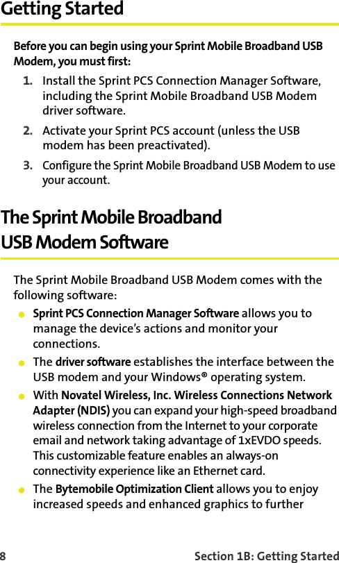 8    Section 1B: Getting StartedGetting StartedBefore you can begin using your Sprint Mobile Broadband USB Modem, you must first:1. Install the Sprint PCS Connection Manager Software, including the Sprint Mobile Broadband USB Modem driver software.2. Activate your Sprint PCS account (unless the USB modem has been preactivated).3.Configure the Sprint Mobile Broadband USB Modem to use your account.The Sprint Mobile BroadbandUSB Modem SoftwareThe Sprint Mobile Broadband USB Modem comes with the following software:䢇Sprint PCS Connection Manager Software allows you to manage the device’s actions and monitor your connections.䢇The driver software establishes the interface between the USB modem and your Windows® operating system.䢇With Novatel Wireless, Inc. Wireless Connections Network Adapter (NDIS) you can expand your high-speed broadband wireless connection from the Internet to your corporate email and network taking advantage of 1xEVDO speeds. This customizable feature enables an always-on  connectivity experience like an Ethernet card.䢇The Bytemobile Optimization Client allows you to enjoy increased speeds and enhanced graphics to further 