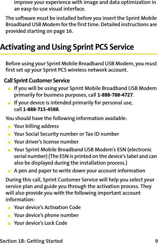 Section 1B: Getting Started    9improve your experience with image and data optimization in an easy-to-use visual interface. The software must be installed before you insert the Sprint Mobile Broadband USB Modem for the first time. Detailed instructions are provided starting on page 16.Activating and Using Sprint PCS ServiceBefore using your Sprint Mobile Broadband USB Modem, you must first set up your Sprint PCS wireless network account.Call Sprint Customer Service䢇If you will be using your Sprint Mobile Broadband USB Modem primarily for business purposes, call 1-888-788-4727.䢇If your device is intended primarily for personal use, call 1-888-715-4588.You should have the following information available:䢇Your billing address䢇Your Social Security number or Tax ID number䢇Your driver’s license number䢇Your Sprint Mobile Broadband USB Modem’s ESN (electronic serial number) (The ESN is printed on the device&apos;s label and can also be displayed during the installation process.)䢇A pen and paper to write down your account informationDuring this call, Sprint Customer Service will help you select your service plan and guide you through the activation process. They will also provide you with the following important account information:䢇Your device’s Activation Code䢇Your device’s phone number䢇Your device’s Lock Code