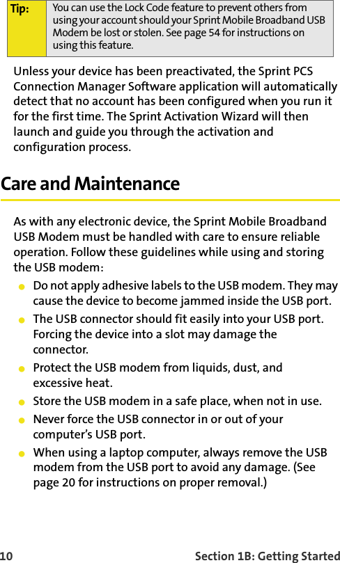 10    Section 1B: Getting StartedUnless your device has been preactivated, the Sprint PCS Connection Manager Software application will automatically detect that no account has been configured when you run it for the first time. The Sprint Activation Wizard will then launch and guide you through the activation and configuration process.Care and MaintenanceAs with any electronic device, the Sprint Mobile Broadband USB Modem must be handled with care to ensure reliable operation. Follow these guidelines while using and storing the USB modem:䢇Do not apply adhesive labels to the USB modem. They may cause the device to become jammed inside the USB port.䢇The USB connector should fit easily into your USB port. Forcing the device into a slot may damage theconnector.䢇Protect the USB modem from liquids, dust, andexcessive heat.䢇Store the USB modem in a safe place, when not in use.䢇Never force the USB connector in or out of your computer’s USB port.䢇When using a laptop computer, always remove the USB modem from the USB port to avoid any damage. (See page 20 for instructions on proper removal.)Tip: You can use the Lock Code feature to prevent others from using your account should your Sprint Mobile Broadband USB Modem be lost or stolen. See page 54 for instructions on using this feature.