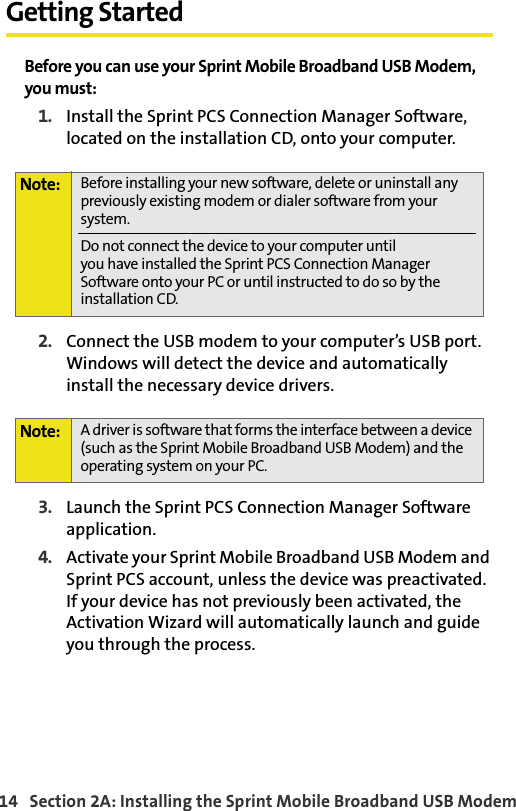 14   Section 2A: Installing the Sprint Mobile Broadband USB ModemGetting StartedBefore you can use your Sprint Mobile Broadband USB Modem, you must:1. Install the Sprint PCS Connection Manager Software, located on the installation CD, onto your computer.2. Connect the USB modem to your computer’s USB port. Windows will detect the device and automatically install the necessary device drivers.3. Launch the Sprint PCS Connection Manager Software application.4. Activate your Sprint Mobile Broadband USB Modem and Sprint PCS account, unless the device was preactivated. If your device has not previously been activated, the Activation Wizard will automatically launch and guide you through the process.Note: Before installing your new software, delete or uninstall any previously existing modem or dialer software from your system.Do not connect the device to your computer untilyou have installed the Sprint PCS Connection Manager Software onto your PC or until instructed to do so by the installation CD.Note: A driver is software that forms the interface between a device (such as the Sprint Mobile Broadband USB Modem) and the operating system on your PC.