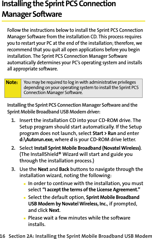 16   Section 2A: Installing the Sprint Mobile Broadband USB ModemInstalling the Sprint PCS Connection Manager SoftwareFollow the instructions below to install the Sprint PCS Connection Manager Software from the installation CD. This process requires you to restart your PC at the end of the installation; therefore, we recommend that you quit all open applications before you begin installation. The Sprint PCS Connection Manager Software automatically determines your PC’s operating system and installs all appropriate software.Installing the Sprint PCS Connection Manager Software and the Sprint Mobile Broadband USB Modem driver:1. Insert the installation CD into your CD-ROM drive. The Setup program should start automatically. If the Setup program does not launch, select Start &gt; Run and enter d:\Autorun.exe, where d is your CD-ROM drive letter.2. Select Install Sprint Mobile Broadband (Novatel Wireless). (The InstallShield® Wizard will start and guide you through the installation process.)3. Use the Next and Back buttons to navigate through the installation wizard, noting the following:䡲In order to continue with the installation, you must select “I accept the terms of the License Agreement.”䡲Select the default option, Sprint Mobile Broadband USB Modem by Novatel Wireless, Inc., if prompted, and click Next.䡲Please wait a few minutes while the software installs.Note: You may be required to log in with administrative privileges depending on your operating system to install the Sprint PCS Connection Manager Software.