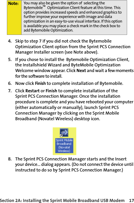 Section 2A: Installing the Sprint Mobile Broadband USB Modem 174. Skip to step 7 if you did not check the Bytemobile Optimization Client option from the Sprint PCS Connection Manager Installer screen (see Note above). 5. If you chose to install the  Bytemobile Optimization Client, the Installshield Wizard and ByteMobile Optimization Welcome window appear. Click Next and wait a few moments for the software to install.6. Now click Finish to complete installation of Bytemobile.7. Click Restart or Finish to complete installation of theSprint PCS Connection Manager. Once the installation procedure is complete and you have rebooted your computer (either automatically or manually), launch Sprint PCS Connection Manager by clicking on the Sprint Mobile Broadband (Novatel Wireless) desktop icon.8. The Sprint PCS Connection Manager starts and the Insert your device... dialog appears. (Do not connect the device until instructed to do so by Sprint PCS Connection Manager.) Note: You may also be given the option of  selecting the BytemobileTM  Optimization Client feature at this time. This option provides increased speeds and enhanced graphics to further improve your experience with image and data optimization in an easy-to-use visual interface. If this option is available you may place a check mark in the check box to add Bytemobile Optimization. 