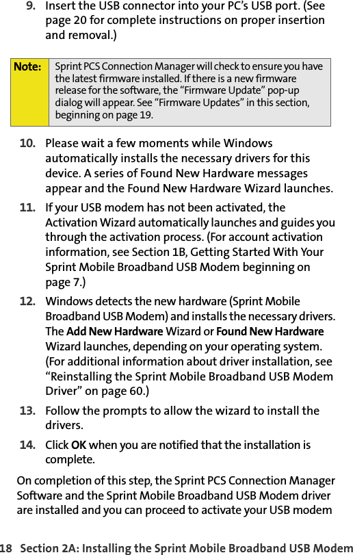 18   Section 2A: Installing the Sprint Mobile Broadband USB Modem9. Insert the USB connector into your PC’s USB port. (See page 20 for complete instructions on proper insertion and removal.)10. Please wait a few moments while Windows automatically installs the necessary drivers for this device. A series of Found New Hardware messages appear and the Found New Hardware Wizard launches.11. If your USB modem has not been activated, the Activation Wizard automatically launches and guides you through the activation process. (For account activation information, see Section 1B, Getting Started With Your Sprint Mobile Broadband USB Modem beginning on page 7.)12. Windows detects the new hardware (Sprint Mobile Broadband USB Modem) and installs the necessary drivers. The Add New Hardware Wizard or Found New Hardware Wizard launches, depending on your operating system. (For additional information about driver installation, see “Reinstalling the Sprint Mobile Broadband USB Modem Driver” on page 60.)13. Follow the prompts to allow the wizard to install the drivers.14. Click OK when you are notified that the installation is complete. On completion of this step, the Sprint PCS Connection Manager Software and the Sprint Mobile Broadband USB Modem driver are installed and you can proceed to activate your USB modem Note: Sprint PCS Connection Manager will check to ensure you have the latest firmware installed. If there is a new firmware release for the software, the “Firmware Update” pop-up dialog will appear. See “Firmware Updates” in this section, beginning on page 19.