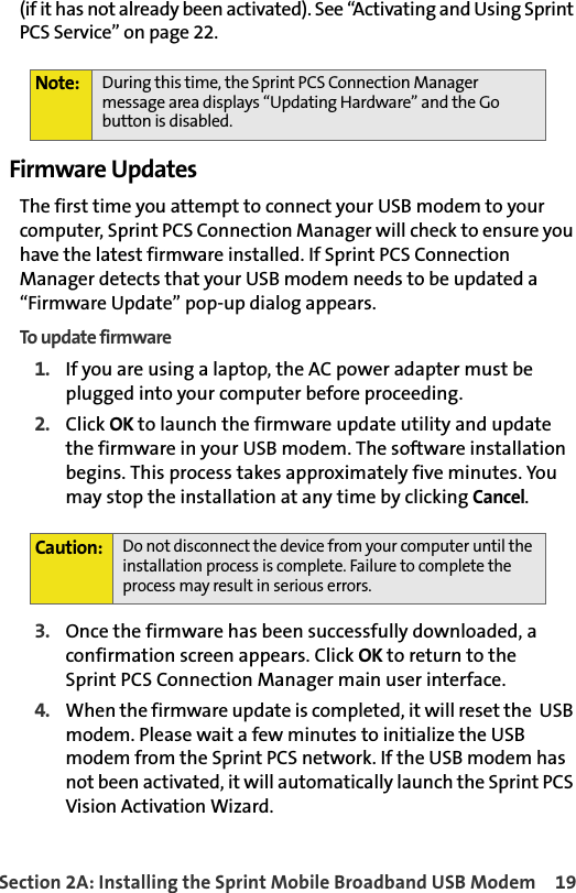 Section 2A: Installing the Sprint Mobile Broadband USB Modem 19(if it has not already been activated). See “Activating and Using Sprint PCS Service” on page 22.Firmware UpdatesThe first time you attempt to connect your USB modem to your computer, Sprint PCS Connection Manager will check to ensure you have the latest firmware installed. If Sprint PCS Connection Manager detects that your USB modem needs to be updated a “Firmware Update” pop-up dialog appears.To update firmware1. If you are using a laptop, the AC power adapter must be plugged into your computer before proceeding. 2. Click OK to launch the firmware update utility and update the firmware in your USB modem. The software installation begins. This process takes approximately five minutes. You may stop the installation at any time by clicking Cancel.  3. Once the firmware has been successfully downloaded, a confirmation screen appears. Click OK to return to the Sprint PCS Connection Manager main user interface.4.When the firmware update is completed, it will reset the  USB modem. Please wait a few minutes to initialize the USB modem from the Sprint PCS network. If the USB modem has not been activated, it will automatically launch the Sprint PCS Vision Activation Wizard. Note: During this time, the Sprint PCS Connection Manager message area displays “Updating Hardware” and the Go button is disabled.Caution:Do not disconnect the device from your computer until the installation process is complete. Failure to complete the process may result in serious errors. 