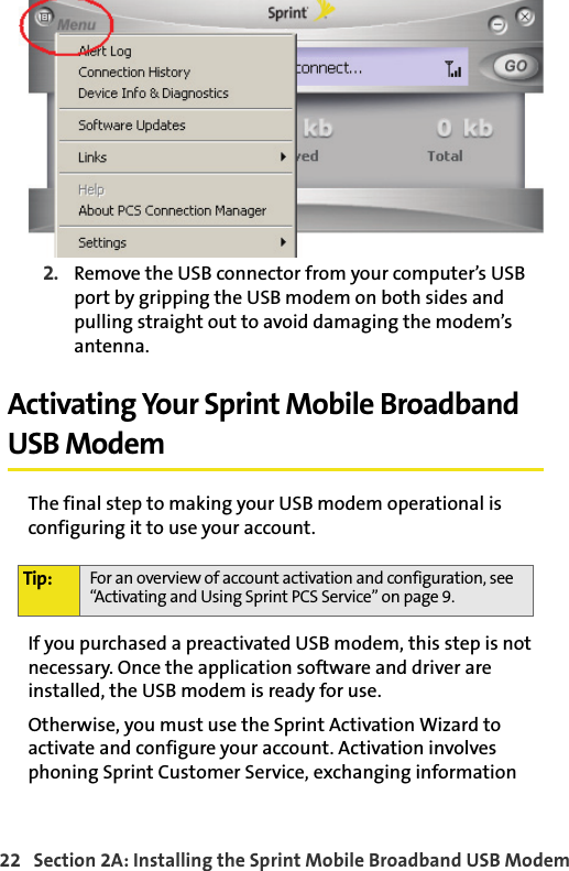 22   Section 2A: Installing the Sprint Mobile Broadband USB Modem2. Remove the USB connector from your computer’s USB port by gripping the USB modem on both sides and pulling straight out to avoid damaging the modem’s antenna.Activating Your Sprint Mobile Broadband USB ModemThe final step to making your USB modem operational is configuring it to use your account.If you purchased a preactivated USB modem, this step is not necessary. Once the application software and driver are installed, the USB modem is ready for use.Otherwise, you must use the Sprint Activation Wizard to activate and configure your account. Activation involves phoning Sprint Customer Service, exchanging information Tip: For an overview of account activation and configuration, see “Activating and Using Sprint PCS Service” on page 9.