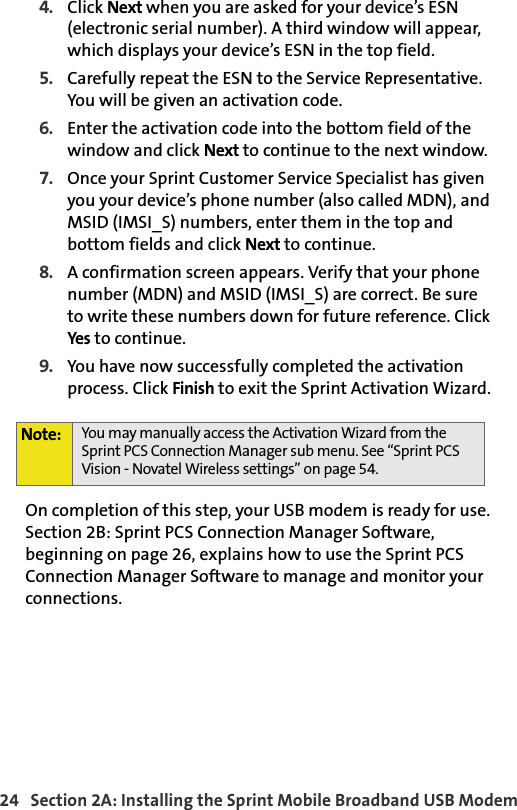24   Section 2A: Installing the Sprint Mobile Broadband USB Modem4. Click Next when you are asked for your device’s ESN (electronic serial number). A third window will appear, which displays your device’s ESN in the top field.5. Carefully repeat the ESN to the Service Representative. You will be given an activation code.6. Enter the activation code into the bottom field of the window and click Next to continue to the next window.7. Once your Sprint Customer Service Specialist has given you your device’s phone number (also called MDN), and MSID (IMSI_S) numbers, enter them in the top and bottom fields and click Next to continue.8. A confirmation screen appears. Verify that your phone number (MDN) and MSID (IMSI_S) are correct. Be sure to write these numbers down for future reference. Click Yes to continue.9. You have now successfully completed the activation process. Click Finish to exit the Sprint Activation Wizard.On completion of this step, your USB modem is ready for use. Section 2B: Sprint PCS Connection Manager Software, beginning on page 26, explains how to use the Sprint PCS Connection Manager Software to manage and monitor your connections.Note: You may manually access the Activation Wizard from the Sprint PCS Connection Manager sub menu. See “Sprint PCS Vision - Novatel Wireless settings” on page 54.