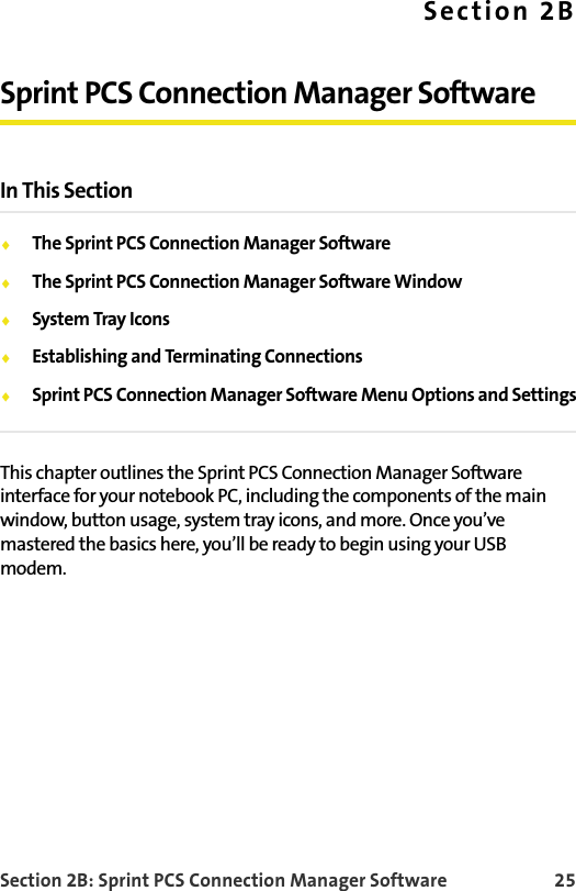 Section 2B: Sprint PCS Connection Manager Software 25Section 2BSprint PCS Connection Manager SoftwareIn This Section⽧The Sprint PCS Connection Manager Software⽧The Sprint PCS Connection Manager Software Window⽧System Tray Icons⽧Establishing and Terminating Connections⽧Sprint PCS Connection Manager Software Menu Options and SettingsThis chapter outlines the Sprint PCS Connection Manager Software interface for your notebook PC, including the components of the main window, button usage, system tray icons, and more. Once you’ve mastered the basics here, you’ll be ready to begin using your USB modem.