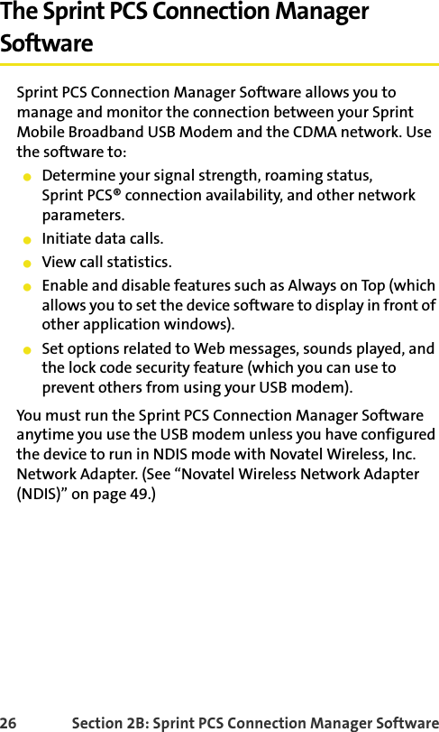 26 Section 2B: Sprint PCS Connection Manager SoftwareThe Sprint PCS Connection Manager SoftwareSprint PCS Connection Manager Software allows you to manage and monitor the connection between your Sprint Mobile Broadband USB Modem and the CDMA network. Use the software to:䢇Determine your signal strength, roaming status,Sprint PCS® connection availability, and other network parameters.䢇Initiate data calls.䢇View call statistics.䢇Enable and disable features such as Always on Top (which allows you to set the device software to display in front of other application windows).䢇Set options related to Web messages, sounds played, and the lock code security feature (which you can use to prevent others from using your USB modem).You must run the Sprint PCS Connection Manager Software anytime you use the USB modem unless you have configured the device to run in NDIS mode with Novatel Wireless, Inc. Network Adapter. (See “Novatel Wireless Network Adapter (NDIS)” on page 49.)