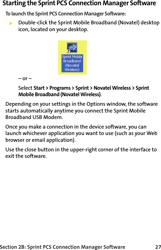 Section 2B: Sprint PCS Connection Manager Software 27Starting the Sprint PCS Connection Manager SoftwareTo launch the Sprint PCS Connection Manager Software:䊳Double-click the Sprint Mobile Broadband (Novatel) desktop icon, located on your desktop.– or –Select Start &gt; Programs &gt; Sprint &gt; Novatel Wireless &gt; Sprint Mobile Broadband (Novatel Wireless).Depending on your settings in the Options window, the software starts automatically anytime you connect the Sprint Mobile Broadband USB Modem.Once you make a connection in the device software, you can launch whichever application you want to use (such as your Web browser or email application).Use the close button in the upper-right corner of the interface to exit the software. 