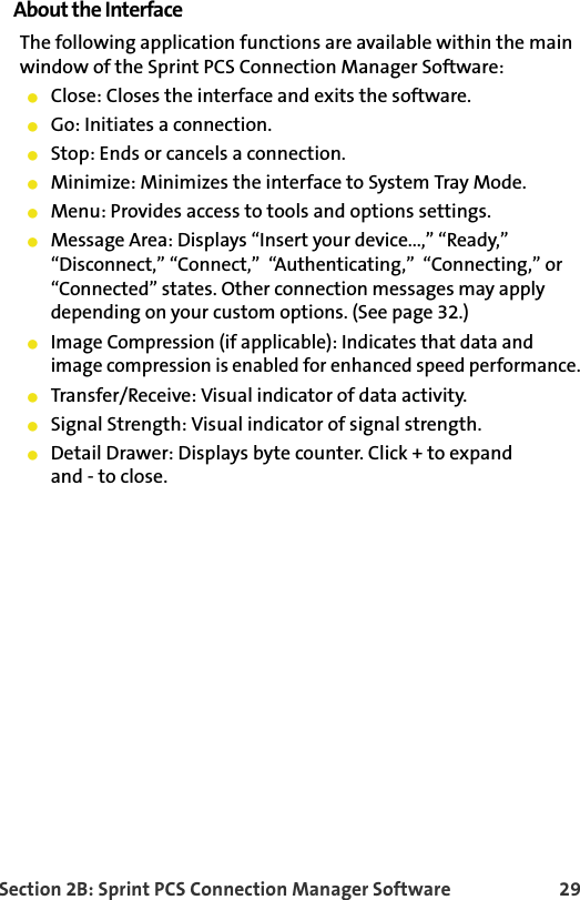 Section 2B: Sprint PCS Connection Manager Software 29About the InterfaceThe following application functions are available within the main window of the Sprint PCS Connection Manager Software:䢇Close: Closes the interface and exits the software.䢇Go: Initiates a connection.䢇Stop: Ends or cancels a connection.䢇Minimize: Minimizes the interface to System Tray Mode.䢇Menu: Provides access to tools and options settings.䢇Message Area: Displays “Insert your device...,” “Ready,”  “Disconnect,” “Connect,”  “Authenticating,”  “Connecting,” or “Connected” states. Other connection messages may apply depending on your custom options. (See page 32.)䢇Image Compression (if applicable): Indicates that data and image compression is enabled for enhanced speed performance.䢇Transfer/Receive: Visual indicator of data activity.䢇Signal Strength: Visual indicator of signal strength.䢇Detail Drawer: Displays byte counter. Click + to expandand - to close.