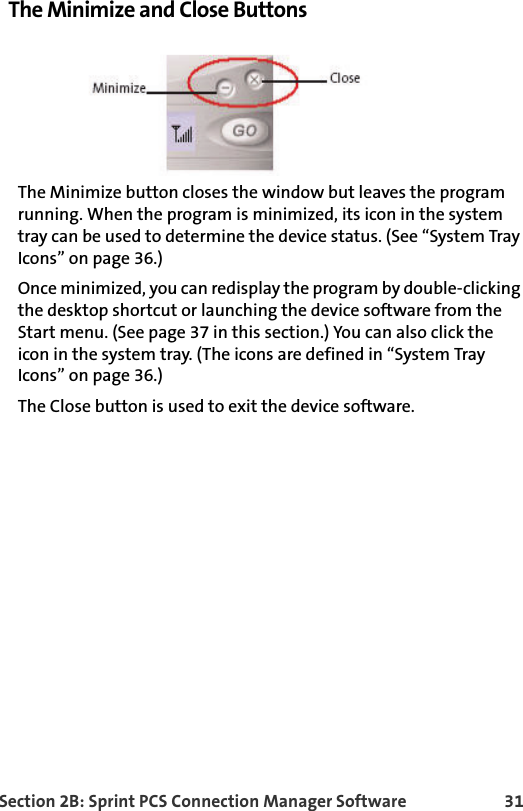 Section 2B: Sprint PCS Connection Manager Software 31The Minimize and Close ButtonsThe Minimize button closes the window but leaves the program running. When the program is minimized, its icon in the system tray can be used to determine the device status. (See “System Tray Icons” on page 36.)Once minimized, you can redisplay the program by double-clicking the desktop shortcut or launching the device software from the Start menu. (See page 37 in this section.) You can also click the icon in the system tray. (The icons are defined in “System Tray Icons” on page 36.)The Close button is used to exit the device software.