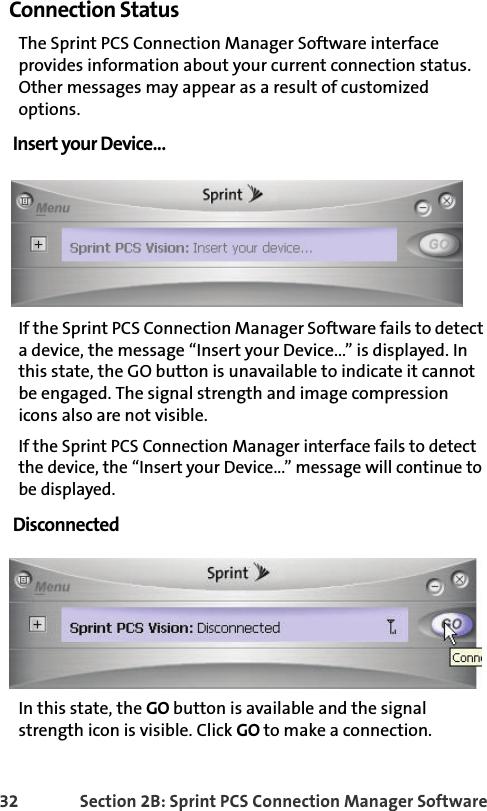 32 Section 2B: Sprint PCS Connection Manager SoftwareConnection StatusThe Sprint PCS Connection Manager Software interface provides information about your current connection status. Other messages may appear as a result of customized options.Insert your Device...If the Sprint PCS Connection Manager Software fails to detect a device, the message “Insert your Device...” is displayed. In this state, the GO button is unavailable to indicate it cannot be engaged. The signal strength and image compression icons also are not visible.If the Sprint PCS Connection Manager interface fails to detect the device, the “Insert your Device...” message will continue to be displayed. DisconnectedIn this state, the GO button is available and the signal strength icon is visible. Click GO to make a connection.