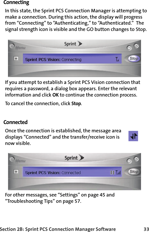 Section 2B: Sprint PCS Connection Manager Software 33ConnectingIn this state, the Sprint PCS Connection Manager is attempting to make a connection. During this action, the display will progress from “Connecting” to “Authenticating,” to “Authenticated.”  The signal strength icon is visible and the GO button changes to Stop.If you attempt to establish a Sprint PCS Vision connection that requires a password, a dialog box appears. Enter the relevant information and click OK to continue the connection process.To cancel the connection, click Stop.ConnectedOnce the connection is established, the message area  displays “Connected” and the transfer/receive icon is now visible. For other messages, see “Settings” on page 45 and “Troubleshooting Tips” on page 57.