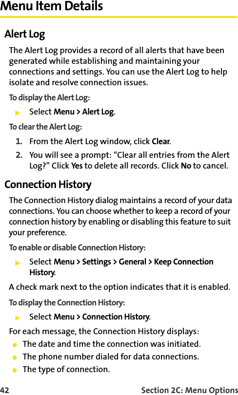 42 Section 2C: Menu OptionsMenu Item DetailsAlert LogThe Alert Log provides a record of all alerts that have been generated while establishing and maintaining your connections and settings. You can use the Alert Log to help isolate and resolve connection issues.To display the Alert Log:䊳Select Menu &gt; Alert Log.To clear the Alert Log:1. From the Alert Log window, click Clear.2. You will see a prompt: “Clear all entries from the Alert Log?” Click Yes to delete all records. Click No to cancel.Connection HistoryThe Connection History dialog maintains a record of your data connections. You can choose whether to keep a record of your connection history by enabling or disabling this feature to suit your preference. To enable or disable Connection History:䊳Select Menu &gt; Settings &gt; General &gt; Keep Connection History.A check mark next to the option indicates that it is enabled.To display the Connection History:䊳Select Menu &gt; Connection History.For each message, the Connection History displays:䢇The date and time the connection was initiated.䢇The phone number dialed for data connections.䢇The type of connection.