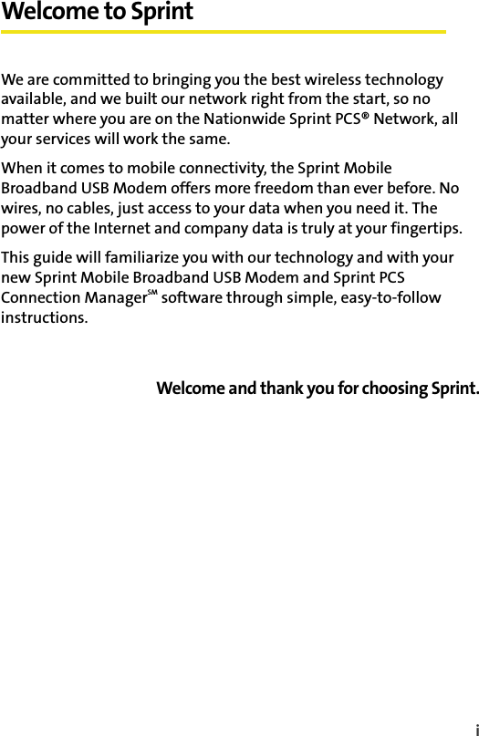 iWelcome to SprintWe are committed to bringing you the best wireless technology available, and we built our network right from the start, so no matter where you are on the Nationwide Sprint PCS® Network, all your services will work the same.When it comes to mobile connectivity, the Sprint Mobile Broadband USB Modem offers more freedom than ever before. No wires, no cables, just access to your data when you need it. The power of the Internet and company data is truly at your fingertips.This guide will familiarize you with our technology and with your new Sprint Mobile Broadband USB Modem and Sprint PCS Connection ManagerSM software through simple, easy-to-follow instructions.Welcome and thank you for choosing Sprint.