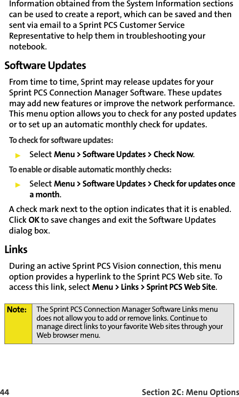 44 Section 2C: Menu OptionsInformation obtained from the System Information sections can be used to create a report, which can be saved and then sent via email to a Sprint PCS Customer Service Representative to help them in troubleshooting your notebook.Software UpdatesFrom time to time, Sprint may release updates for yourSprint PCS Connection Manager Software. These updates may add new features or improve the network performance. This menu option allows you to check for any posted updates or to set up an automatic monthly check for updates.To check for software updates:䊳Select Menu &gt; Software Updates &gt; Check Now.To enable or disable automatic monthly checks:䊳Select Menu &gt; Software Updates &gt; Check for updates once a month.A check mark next to the option indicates that it is enabled. Click OK to save changes and exit the Software Updates dialog box.Links During an active Sprint PCS Vision connection, this menu option provides a hyperlink to the Sprint PCS Web site. To access this link, select Menu &gt; Links &gt; Sprint PCS Web Site.Note: The Sprint PCS Connection Manager Software Links menu does not allow you to add or remove links. Continue to manage direct links to your favorite Web sites through your Web browser menu.