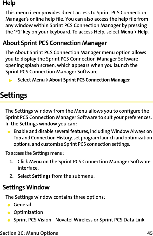 Section 2C: Menu Options 45HelpThis menu item provides direct access to Sprint PCS Connection Manager’s online help file. You can also access the help file from any window within Sprint PCS Connection Manager by pressing the ‘F1’ key on your keyboard. To access Help, select Menu &gt; Help.About Sprint PCS Connection ManagerThe About Sprint PCS Connection Manager menu option allows you to display the Sprint PCS Connection Manager Software opening splash screen, which appears when you launch the Sprint PCS Connection Manager Software.䊳Select Menu &gt; About Sprint PCS Connection Manager.SettingsThe Settings window from the Menu allows you to configure the Sprint PCS Connection Manager Software to suit your preferences. In the Settings window you can:䢇Enable and disable several features, including Window Always on Top and Connection History, set program launch and optimization options, and customize Sprint PCS connection settings.To access the Settings menu:1. Click Menu on the Sprint PCS Connection Manager Software interface.2. Select Settings from the submenu.Settings WindowThe Settings window contains three options: 䢇General䢇Optimization䢇Sprint PCS Vision - Novatel Wireless or Sprint PCS Data Link