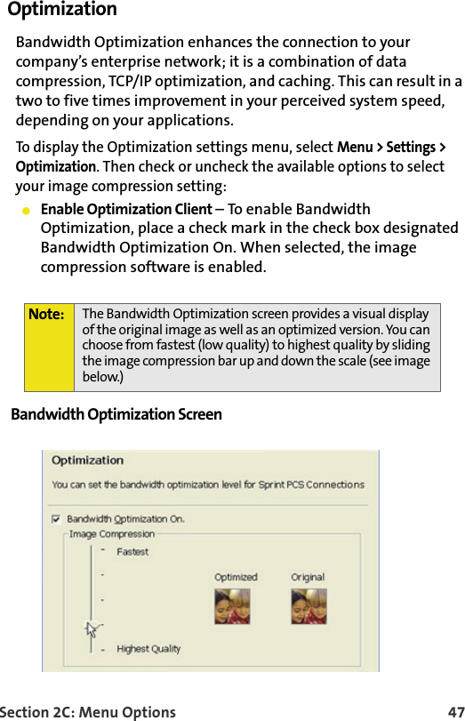 Section 2C: Menu Options 47Optimization Bandwidth Optimization enhances the connection to your company’s enterprise network; it is a combination of data compression, TCP/IP optimization, and caching. This can result in a two to five times improvement in your perceived system speed, depending on your applications.To display the Optimization settings menu, select Menu &gt; Settings &gt; Optimization. Then check or uncheck the available options to select your image compression setting:䢇Enable Optimization Client – To enable Bandwidth Optimization, place a check mark in the check box designated Bandwidth Optimization On. When selected, the image compression software is enabled.Bandwidth Optimization Screen Note: The Bandwidth Optimization screen provides a visual display of the original image as well as an optimized version. You can choose from fastest (low quality) to highest quality by sliding the image compression bar up and down the scale (see image below.)