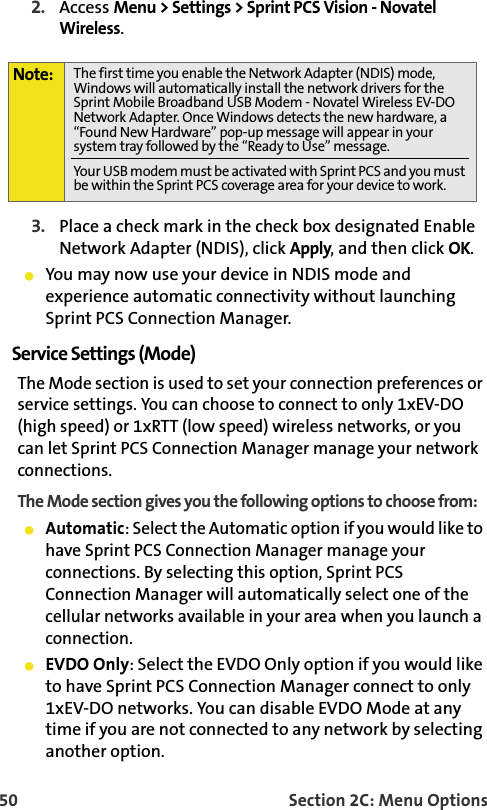 50 Section 2C: Menu Options2. Access Menu &gt; Settings &gt; Sprint PCS Vision - Novatel Wireless.3. Place a check mark in the check box designated Enable Network Adapter (NDIS), click Apply, and then click OK. 䢇You may now use your device in NDIS mode and experience automatic connectivity without launching Sprint PCS Connection Manager. Service Settings (Mode)The Mode section is used to set your connection preferences or service settings. You can choose to connect to only 1xEV-DO (high speed) or 1xRTT (low speed) wireless networks, or you can let Sprint PCS Connection Manager manage your network connections. The Mode section gives you the following options to choose from:䢇Automatic: Select the Automatic option if you would like to have Sprint PCS Connection Manager manage your connections. By selecting this option, Sprint PCS Connection Manager will automatically select one of the cellular networks available in your area when you launch a connection.䢇EVDO Only: Select the EVDO Only option if you would like to have Sprint PCS Connection Manager connect to only 1xEV-DO networks. You can disable EVDO Mode at any time if you are not connected to any network by selecting another option. Note: The first time you enable the Network Adapter (NDIS) mode, Windows will automatically install the network drivers for the Sprint Mobile Broadband USB Modem - Novatel Wireless EV-DO Network Adapter. Once Windows detects the new hardware, a “Found New Hardware” pop-up message will appear in your system tray followed by the “Ready to Use” message.Your USB modem must be activated with Sprint PCS and you must be within the Sprint PCS coverage area for your device to work.